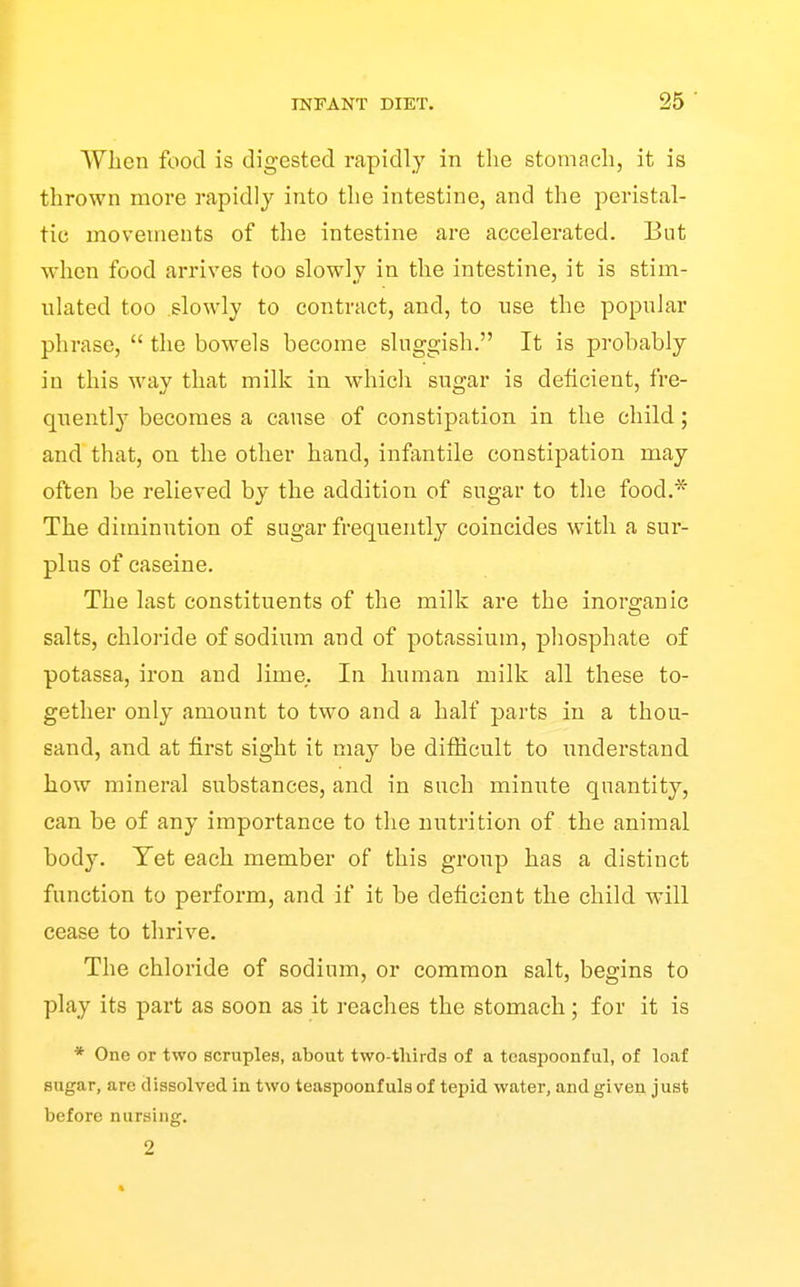 When food is digested rapidly in the stomach, it is thrown more rapidly into the intestine, and the peristal- tic movements of the intestine are accelerated. But when food arrives too slowly in the intestine, it is stim- ulated too .slowly to contract, and, to use the popular phrase,  the bowels become sluggish. It is probably in this way that milk in which sugar is deficient, fre- quently becomes a cause of constipation in the child; and that, on the other hand, infantile constipation may often be relieved by the addition of sugar to the food.* The diminution of sugar frequently coincides with a sur- plus of caseine. The last constituents of the milk are the inorganic salts, chloride of sodium and of potassium, pliosphate of potassa, iron and lime. In human milk all these to- gether only amount to two and a half parts in a thou- sand, and at first sight it may be difficult to understand how mineral substances, and in such minute quantity, can be of any importance to the nutrition of the animal body. Yet each member of this group has a distinct function to perform, and if it be deficient the child will cease to tlirive. The chloride of sodium, or common salt, begins to play its part as soon as it reaches the stomach; for it is * One or two scruples, about two-thirds of a teaspoonful, of loaf sugar, are dissolved in two teaspoonf uls of tepid water, and given just before nursing. 2