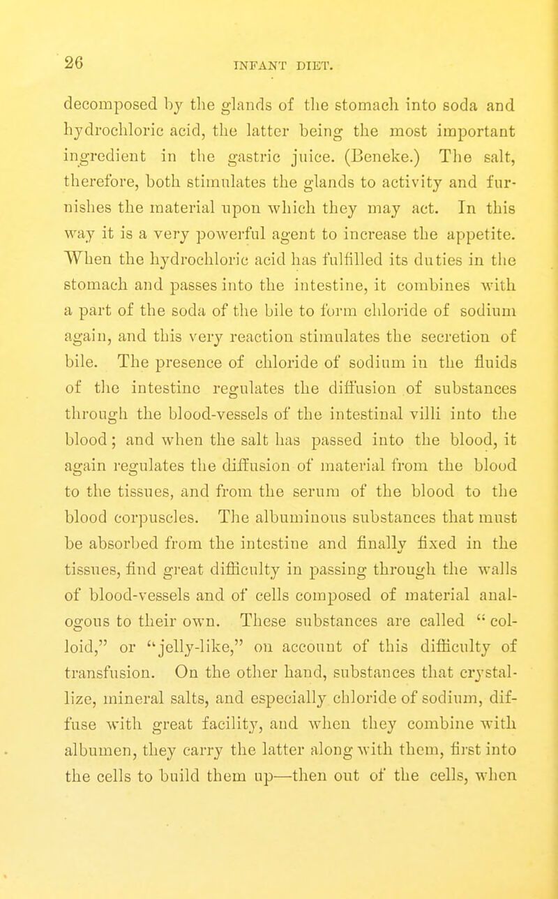 decomposed by the glands of tlie stomach into soda and hydrochloric acid, the latter being the most important ingredient in the gastric juice. (Beneke.) The salt, therefore, both stimulates the glands to activity and fur- nishes the material upon which they may act. In this way it is a very powerful agent to increase the appetite. When the hydrochloric acid has fulfilled its duties in the stomach and passes into the intestine, it combines with a part of the soda of the bile to foiun chloride of sodium again, and this very reaction stimulates the secretion of bile. The presence of chloride of sodium in the fluids of the intestine regulates the diffusion of substances through the blood-vessels of the intestinal villi into the blood; and when the salt has passed into the blood, it again regulates the diffusion of material from the blood to the tissues, and from the serum of the blood to the blood corpuscles. The albuminous substances that must be absorbed from the intestine and finally fixed in the tissues, find great diflicnlty in passing through the walls of blood-vessels and of cells composed of material anal- oo;ous to their own. These substances are called  col- loid, or ''jelly-like, on account of this difficulty of transfusion. On the other hand, substances that crystal- lize, mineral salts, and especially chloride of sodium, dif- fuse with great facility, and when they combine with albumen, they carry the latter along with them, first into the cells to build them up—then out of the cells, when