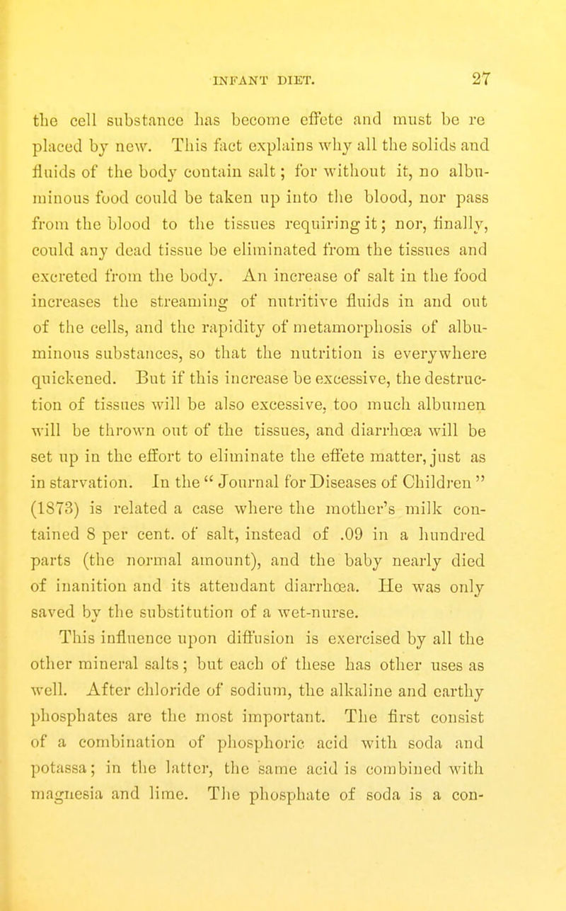 the cell substance has become effete and must be re placed bj new. This fact explains why all the solids and fluids of the body contain salt; fov without it, no albu- minous food could be taken up into the blood, nor pass from the blood to the tissues requiring it; nor, finally, could any dead tissue be eliminated from the tissues and excreted from the body. An increase of salt in the food increases the streaming of nutritive fluids in and out of the cells, and the rapidity of metamorphosis of albu- minous substances, so that the nutrition is everywhere quickened. But if this increase be excessive, the destruc- tion of tissues will be also excessive, too much albumen will be thrown out of the tissues, and diarrhoea will be set up in the effort to eliminate the efi'ete matter, just as in starvation. In the  Journal for Diseases of Children  (1873) is related a case where the mother's milk con- tained 8 per cent, of salt, instead of .09 in a hundred parts (the normal amount), and the baby nearly died of inanition and its attendant diarrho3a. He was only saved bv the substitution of a wet-nurse. This influence upon diffusion is exercised by all the other mineral salts; but each of these has other uses as well. After chloride of sodium, the alkaline and earthy phosphates are the most important. The first consist of a combination of phosphoric acid with soda and potassa; in the latter, the same acid is combined with magnesia and lime. The phosphate of soda is a con-