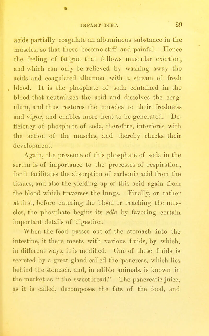 « INFANT DIET. 29 acids partially coagulate an albnniinons substance in the muscles, so that these become stiff and painful. Hence the feeling of fatigue that follows muscular exertion, and which can only be relieved by washing away the acids and coagulated albumen with a stream of fresh blood. It is the phosphate of soda contained in the blood that neutralizes the acid and dissolves the coag- ulum, and thus restores the muscles to their freshness and vigor, and enables more heat to be generated. De- ficiency of phosphate of soda, therefore, interferes with the action of the muscles, and thereby checks their development. Again, the presence of this phosphate of soda in the serum is of importance to the processes of respiration, for it facilitates the absorption of carbonic acid from the tissues, and also the yielding up of this acid again from the blood which traverses the lungs. Finally, or rather at first, before entering the blood or reaching the mus- cles, the phosphate begins its role by favoring certain important details of digestion. When the food passes out of the stomach into the intestine, it there meets with various fluids, by which, in different ways, it is modified. One of these fluids is secreted by a great gland called the pancreas, which lies behind the stomach, and, in edible animals, is known in the market as  the sweetbread. The pancreatic juice, as it is called, decomposes the fats of the food, and