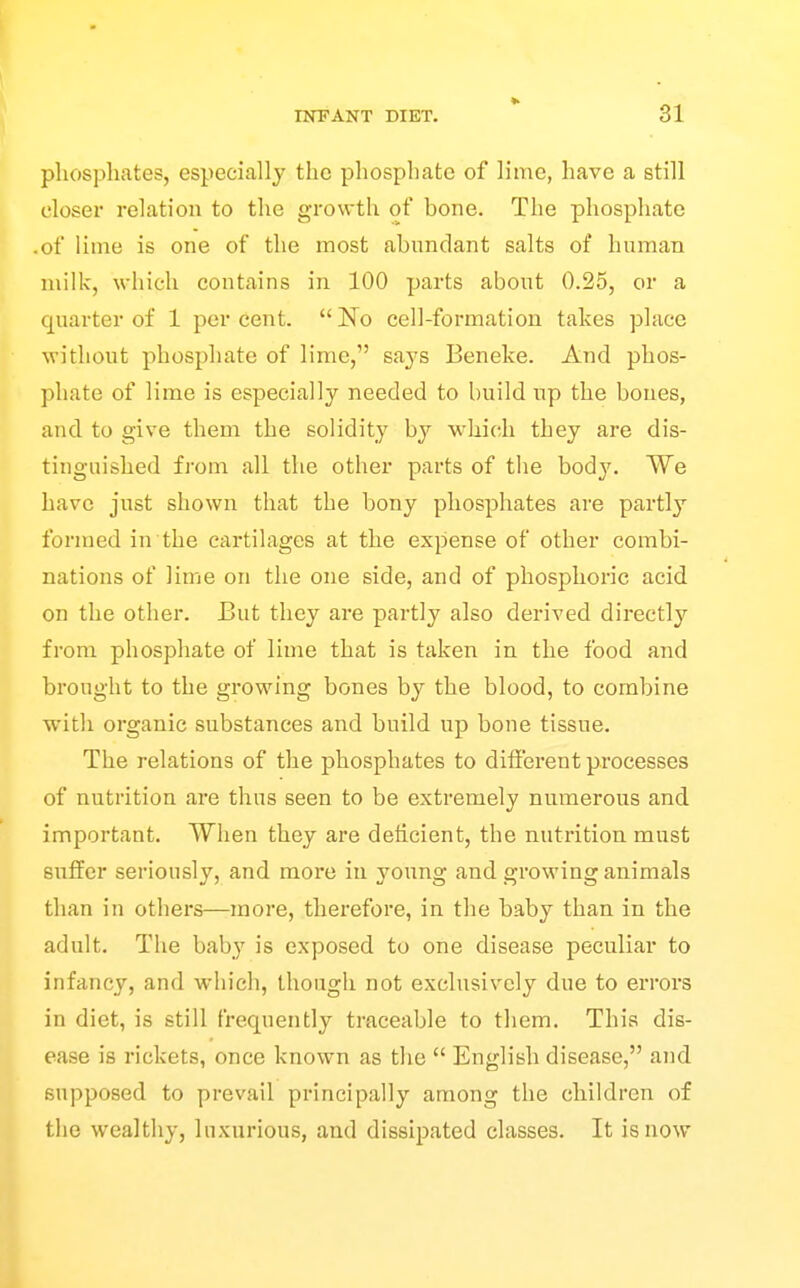 phosphates, especially the phosphate of lime, have a still closer relation to the growth of bone. The phosphate .of lime is one of the most abundant salts of human milk, which contains in 100 parts about 0.25, or a quarter of 1 percent. No cell-formation takes place without phosphate of lime, says Beneke. And phos- phate of lime is especially needed to build up the bones, and to give them the solidity by which they are dis- tinguished from all the other parts of the bod}'. We have just shown that the bony phosphates are partly formed in the cartilages at the expense of other combi- nations of lime on the one side, and of phosphoric acid on the other. But they are partly also derived directly from phosphate of lime that is taken in the food and brought to the growing bones by the blood, to combine with organic substances and build up bone tissue. The relations of the phosphates to difierent processes of nutrition are thus seen to be extremely numerous and important. When they are deficient, the nutrition must suffer seriously, and more in young and growing animals than in others—more, therefore, in the baby than in the adult. The baby is exposed to one disease peculiar to infancy, and which, though not exclusively due to errors in diet, is still frequently traceable to them. This dis- ease is rickets, once known as the  English disease, and. supposed to prevail principally among the children of the wealthy, luxurious, and dissipated classes. It is now