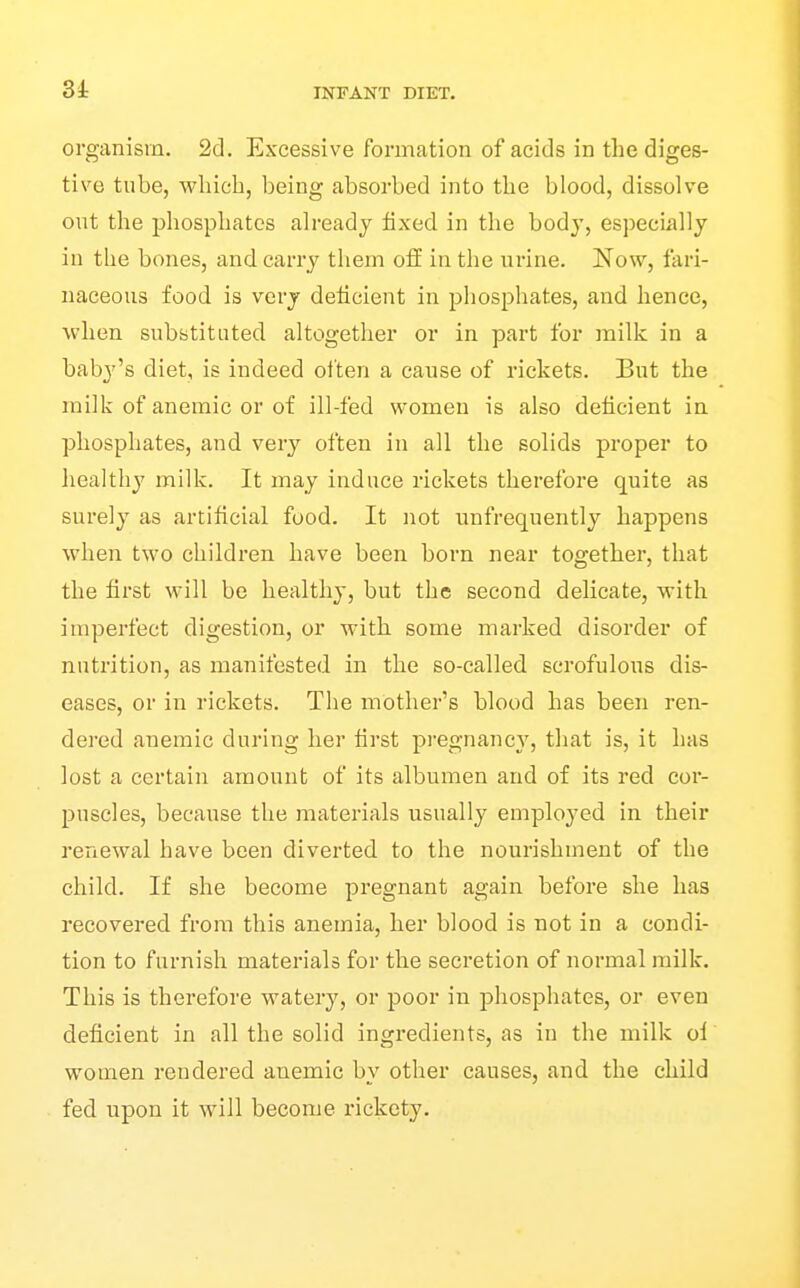 Si organism. 2d. Excessive formation of acids in tlic diges- tive tube, which, being absorbed into the blood, dissolve ont the phosphates ah-eady fixed in the bod}', especLally in the bones, and carry tliem off in the urine. Now, fari- naceous food is very deficient in phosphates, and hence, when substituted altogether or in part for milk in a bab^^'s diet, is indeed olten a cause of rickets. But the milk of anemic or of ill-fed women is also deficient in phosphates, and very often in all the sohds proper to healthy milk. It may induce rickets therefore quite as surely as artificial food. It not unfrequently happens when two children have been born near together, that the first will be healthy, but the second delicate, with imperfect digestion, or with some marked disorder of nutrition, as manifested in the so-called scrofulous dis- eases, or in rickets. The mother's blood has been ren- dered anemic during her fii'st pregnancy, that is, it has lost a certain amount of its albumen and of its red cor- puscles, because the materials usually employed in their renewal have been diverted to the nourishment of the child. If she become pregnant again before she has recovered from this anemia, her blood is not in a condi- tion to furnish materials for the secretion of normal milk. This is therefore watery, or poor in phosphates, or even deficient in all the solid ingredients, as in the milk ol women rendered anemic by other causes, and the child fed upon it will become rickety.