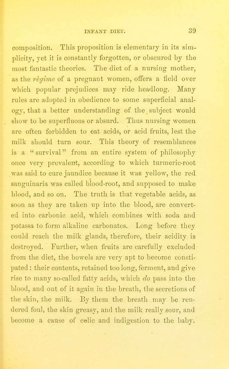 composition. This proposition is elementary in its sim- plicity, yet it is constantly forgotten, or obscured by the most fantastic theories. The diet of a nursing mother, as the regime of a pregnant women, offers a field over which popular prejudices may ride headlong. Many rules are adopted in obedience to some superficial anal- ogy, that a better understanding of the subject would show to be superfluous or absurd. Thus nursing women are often forbidden to eat acids, or acid fruits, lest the milk should turn sour. Tliis theory of resemblances is a  survival from an entire system of philosoph}^ once very prevalent, according to which turmeric-root was said to cure jaundice because it was yellow, the red sanguiuaria was called blood-root, and supposed to make blood, and so on. The truth is that vegetable acids, as soon as they are taken up into the blood, are convert- ed into carbonic acid, which combines with soda and potassa to form alkaline carbonates. Long before they could reach the milk glands, therefore, their acidity is destroyed. Further, when fruits are carefully excluded from the diet, the bowels are very apt to become consti- pated : their contents, retained too long, ferment, and give rise to many so-called fatty acids, which do pass into the blood, and out of it again in the breath, the secretions of the slvin, the milk. By them the breath may be ren- dered foul, the skin greasy, and the milk really sour, and become a cause of celic and indigestion to the bab3^