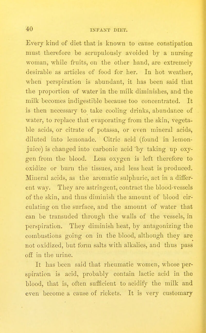 Every kind of diet that is known to cause constipation must therefore be scrupulously avoided by a nursing woman, while fruits, on the other hand, are extremely desirable as articles of food for her. In hot weather, when perspiration is abundant, it has been said that the proportion of water in the milk diminishes, and the milk becomes indigestible because too concentrated. It is then necessary to take cooling drinks, abundance of water, to replace that evaporating from the skin, vegeta- ble acids, or citrate of potassa, or even mineral acids, diluted into lemonade. Citric acid (found in lemon- juice) is changed into carbonic acid 'by taking up oxy- gen from the blood. Less oxygen is left therefore to oxidize or burn the tissues, and less heat is produced. Mineral acids, as the aromatic sulphuric, act in a differ- ent way. They are astringent, contract the blood-vessels of the skin, and thus diminish the amount of blood cir- culating on the surface, and the amount of water that can be transuded through the walls of the vessels, in perspiration. They diminish heat, by antagonizing the combustions going on in the blood, although they are not oxidized, but form salts with alkalies, and thus pass off in the urine. It has been said that rheumatic women, whose per- spiration is acid, probably contain lactic acid in the blood, that is, often sufficient to acidify the milk and even become a cause of rickets. It is very customary