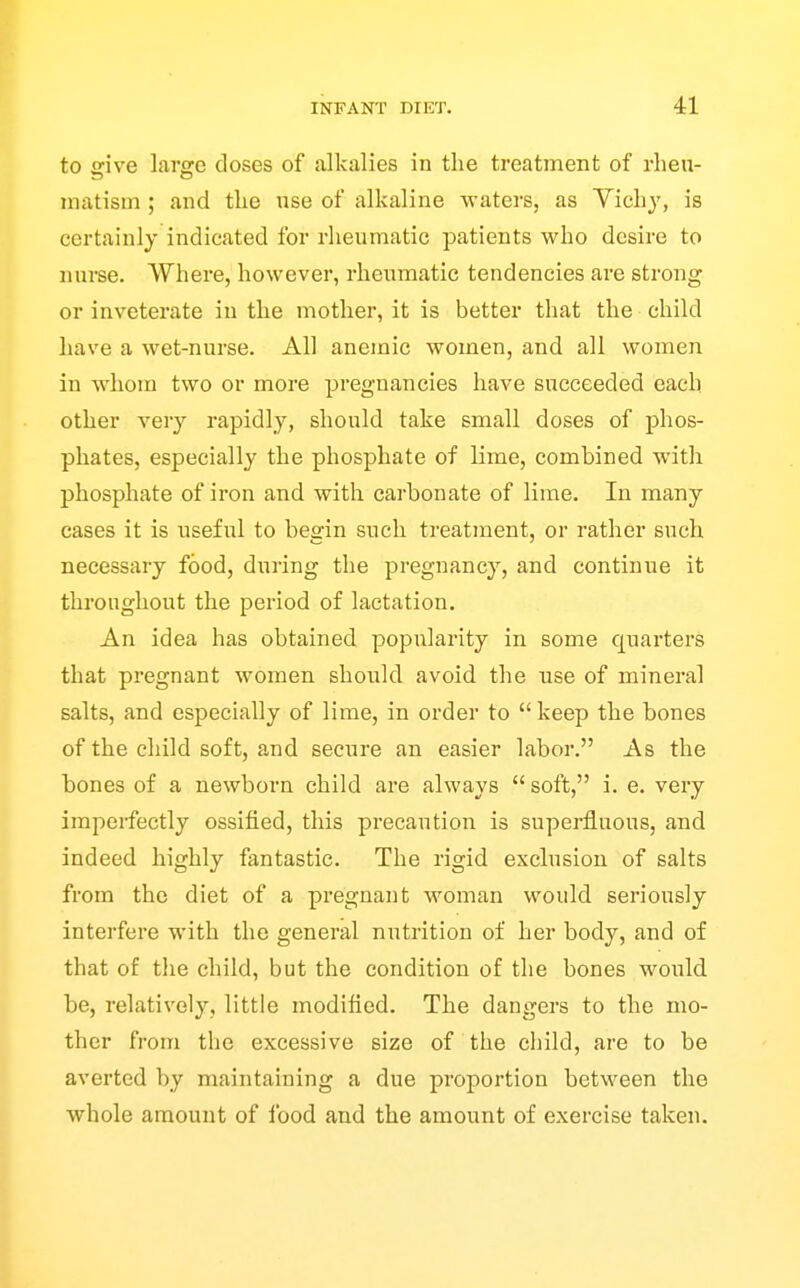 to give large closes of alkalies in the treatment of rheu- matism ; and the use of alkaline waters, as Yichy, is certainly indicated for rheumatic patients who desire to nurse. Where, however, rheumatic tendencies are strong or inveterate in the mother, it is better that the child have a wet-nurse. All anemic women, and all women in whom two or more pregnancies have succeeded each other very rapidly, should take small doses of phos- phates, especially the phosphate of lime, combined with phosphate of iron and with carbonate of lime. In many cases it is useful to beein such treatment, or rather such necessary food, during the pregnancy, and continue it throughout the period of lactation. An idea has obtained popularity in some quarters that pregnant women should avoid the use of mineral salts, and especially of lime, in order to  keep the bones of the child soft, and secure an easier labor. As the bones of a newborn child are always  soft, i. e. very imperfectly ossified, this precaution is superfluous, and indeed highly fantastic. The rigid exclusion of salts from the diet of a pregnant woman would seriously interfere with the general nutrition of her body, and of that of the child, but the condition of the bones would be, relatively, little modified. The dangers to the mo- ther from the excessive size of the child, are to be averted by maintaining a due proportion between the whole amount of ibod and the amount of exercise taken.