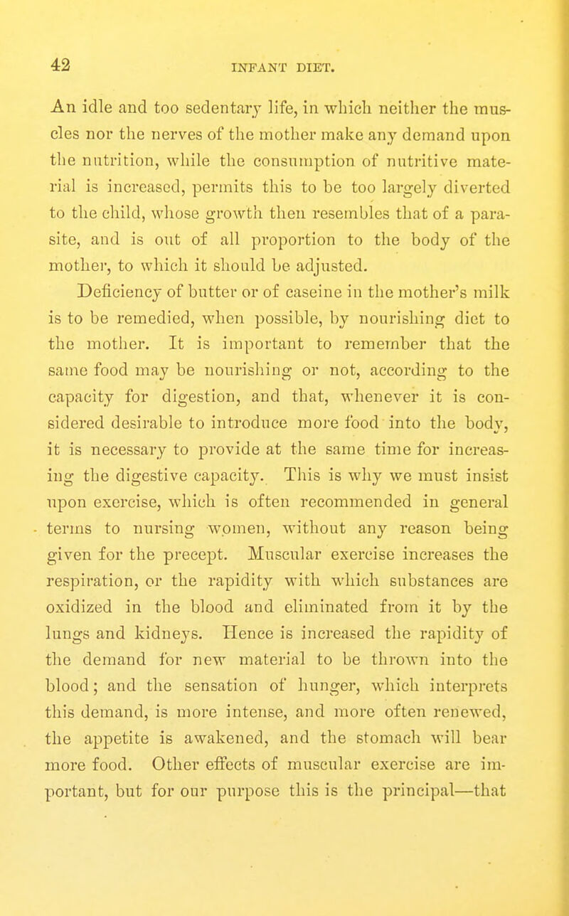 An idle and too sedentary life, in which neither the mus- cles nor the nerves of the mother make any demand upon the nutrition, while the consumption of nutritive mate- rial is increased, permits this to be too largely diverted to the child, whose growth then resembles that of a para- site, and is out of all proportion to the body of the mother, to which it should be adjusted. Deficiency of butter or of caseine in the mother's milk is to be remedied, when possible, by nourishing diet to the mother. It is important to remember that the same food may be nourishing or not, according to the capacity for digestion, and that, whenever it is con- sidered desirable to introduce more food into the body, it is necessary to provide at the same time for increas- ing the digestive capacity. This is why we must insist upon exercise, which is often recommended in general terms to nursing women, without any reason being given for the precept. Muscular exercise increases the respiration, or the rapidity with which substances are oxidized in the blood and eliminated from it by the lungs and kidneys. Hence is increased the rapidity of the demand for new material to be thrown into the blood; and the sensation of hunger, which interprets this demand, is more intense, and more often renewed, the appetite is awakened, and the stomach will bear more food. Other effects of muscular exercise are im- portant, but for our purpose this is the principal—that