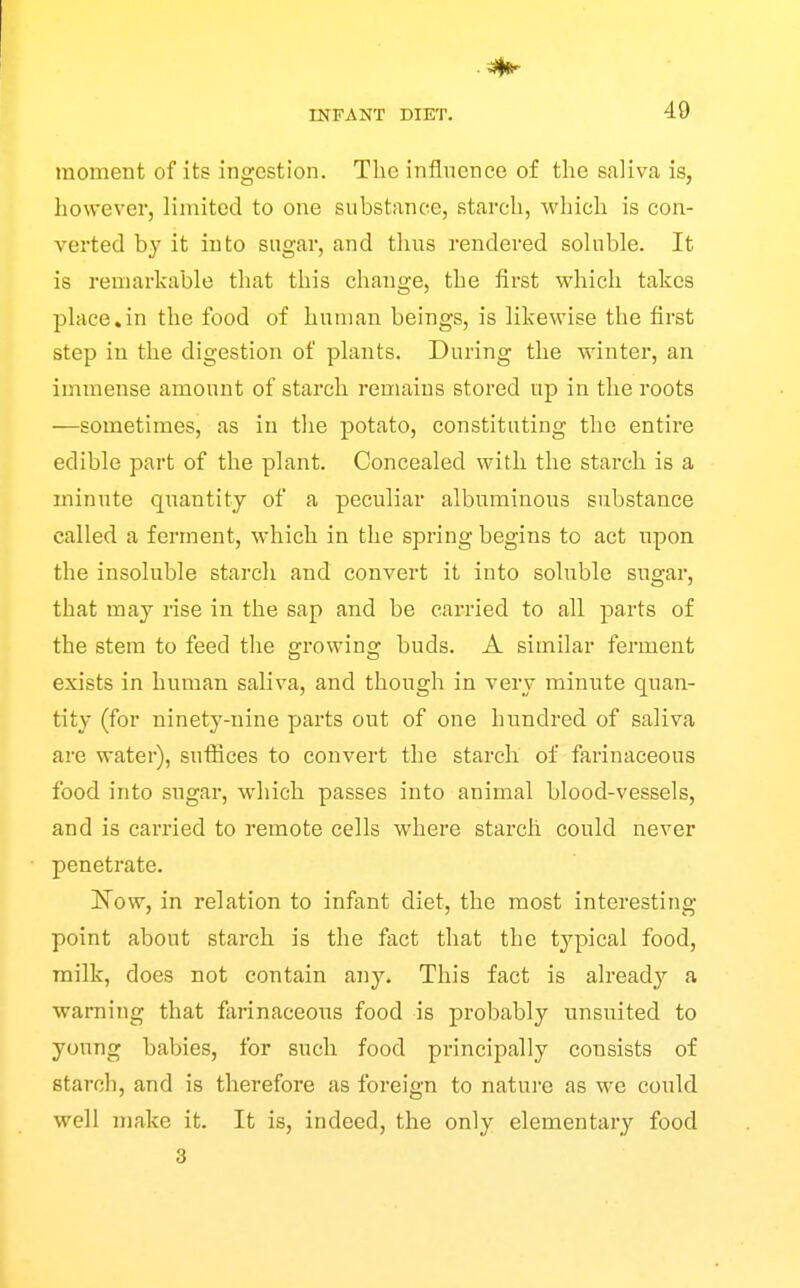 moment of its ingestion. The influence of the saliva is, however, limited to one substance, starch, which is con- verted by it into sugar, and thus rendered soluble. It is remarkable that this change, the first which takes place*in the food of human beings, is likewise the first step in the digestion of plants. During the winter, an immense amount of starch remains stored up in the roots —sometimes, as in the potato, constituting the entire edible part of the plant. Concealed with the starch is a minute qnantity of a peculiar albuminous substance called a ferment, which in the spring begins to act upon the insoluble starch and convert it into soluble sugar, that may rise in the sap and be carried to all parts of the stem to feed the growing buds. A similar ferment exists in human saliva, and though in very minute quan- tity (for ninety-nine parts out of one hundred of saliva are water), sufiices to convert the starch of farinaceous food into sugar, -which passes into animal blood-vessels, and is carried to remote cells w^here starch could never penetrate. !Now, in relation to infant diet, the most interesting- point about starch is the fact that the typical food, milk, does not contain any. This fact is already a warning that farinaceous food is probably unsuited to young babies, for such food principally consists of starch, and is therefore as foreign to nature as we could well make it. It is, indeed, the only elementary food 3