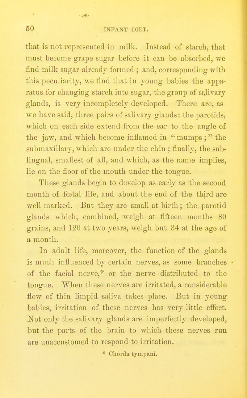 that is not represented in milk. Instead of starch, that must become grape sugar before it can be absorbed, we find milk sugar already formed ; and, corresponding with this peculiarity, we find that in young babies the appa- ratus for changing starch into sugar, the group of salivary glands, is very incompletely developed. There are, as we have said, three pairs of salivary glands: the parotids, which on each side extend from the ear to the angle of the jaw, and wliich become inflamed in  mumps ;  the submaxillary, which are under the chin ; finally, the sub- lingual, smallest of all, and which, as the name implies, lie on the floor of the mouth under the tongue. These glands begin to develop as early as the second month of foetal life, and about the end of the third are well marked. But they are small at birth ; the parotid glands which, combined, weigh at fifteen months 80 grains, and 120 at two years, weigh but 34 at the age of a month. In adult life, moreover, the function of the glands is much influenced by certain nerves, as some branches of the facial nerve,* or the nerve distributed to the tongue. When these nerves are irritated, a considerable flow of thin limpid saliva takes place. But in young babies, irritation of these nerves has very little efiect. Not only the salivary glands are imperfectly developed, but the parts of the brain to which these nerves ran are unaccustomed to respond to irritation. * Chorda tympani.