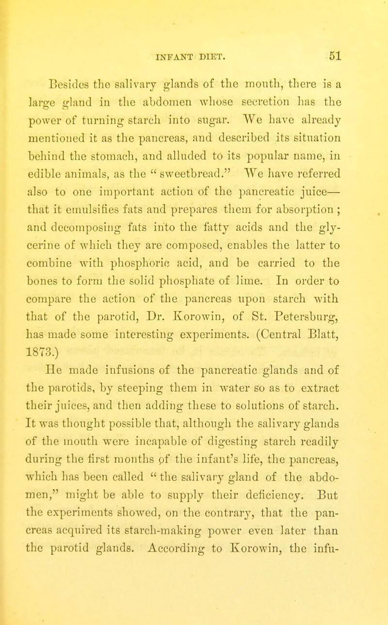 Besides tlie salivary glands of the month, there is a laree Hand in the abdomen whose secretion has the power of turning starch into sugar. VVe have already mentioned it as the pancreas, and described its situation behind the stomach, and alluded to its popular name, in edible animals, as the  sweetbread. We have referred also to one important action of the pancreatic juice— that it emulsifies fats and prepares them for absorption ; and decomposing fats into the fatty acids and the gly- cerine of which they are composed, enables the latter to combine with phosphoric acid, and be carried to the bones to form the solid phosphate of lime. In order to compare the action of the pancreas upon starch with that of the parotid. Dr. Korowin, of St. Petersburg, has made some interesting experiments. (Central Blatt, 1873.) He made infusions of the pancreatic glands and of the parotids, by steeping them in water so as to extract their juices, and then adding these to solutions of starch. It was thought possible that, although the salivary glands of the mouth were incapable of digesting starch readily during the first months pf the infant's life, the pancreas, which has been called  the salivary gland of the abdo- men, might be able to supply their deficiency. But the experiments showed, on the contrary, that the pan- creas acquired its starch-making power even later than the parotid glands. According to Korowin, the infu-