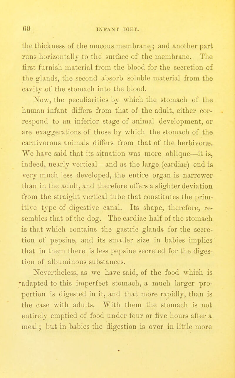the thickness of the mneous membrane; and another part runs horizontally to the surface of the membrane. The first furnish material from the blood for the secretion of the glands, the second absorb soluble material from the cavity of the stomach into the blood. Now, the peculiarities by which the stomach of the human infant dilfers from that of the adult, either cor- - respond to an inferior stage of animal development, or are exaggerations of those by which the stomach of the carnivorous animals differs from that of the herbivorse. We have said that its situation was more oblique—it is, indeed, nearly vertical—and as the large (cardiac) end is very much less developed, the entire organ is narrower than in the adult, and therefore offers a slighter deviation from the straight vertical tube that constitutes the prim- itive type of digestive canal. Its shape, therefore, re- sembles that of the dog. The cardiac half of the stomach is that which contains the gastric glands for the secre- tion of pepsine, and its smaller size in babies implies that in them there is less pepsine secreted for the diges- tion of albuminous substances. ISTevertheless, as we have said, of the food which is •adapted to this imperfect stomach, a much larger pro- portion is digested in it, and that more rapidly, than is the case with adults. With them the stomach is not entirely emptied of food under four or five hours after a meal: but in babies the digestion is over in little more
