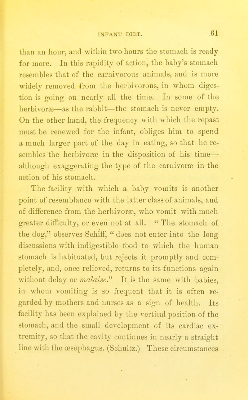 than an hour, and within two hours the stomach is ready for more. In this rapidity of action, the baby's stomach resembles that of the carnivorous animals, and is more widely removed from the herbivorous, in whom diges- tion is ffoiuff on nearly all the time. In some of the herbivorjE—as the rabbit—tlie stomach is never empty. On the other hand, the frequency with -which the repast must be renewed for the infant, obliges him to spend a much larger part of the day in eating, so that he re- sembles the herbivorjB in the disposition of his time— although exaggerating the type of the carnivorse in the action of his stomach. The facility with which a baby vomits is another point of resemblance with the latter class of animals, and of difference from the herbivorse, who vomit with much greater difficulty, or even not at all.  The stomach of the dog, observes Schiff,  does not enter into the long discussions with indigestible food to which the human stomach is habituated, but rejects it promptly and com- pletely, and, once relieved, returns to its functions again without delay or malaise.''^ It is the same with babies, in whom vomiting is so frequent that it is often re- garded by mothers and nurses as a sign of health. Its facility has been explained by the vertical position of the stomach, and the small development of its cardiac ex- tremity, so that the cavity continues in nearly a straight line with the oesophagus. (Schultz.) These circumstances