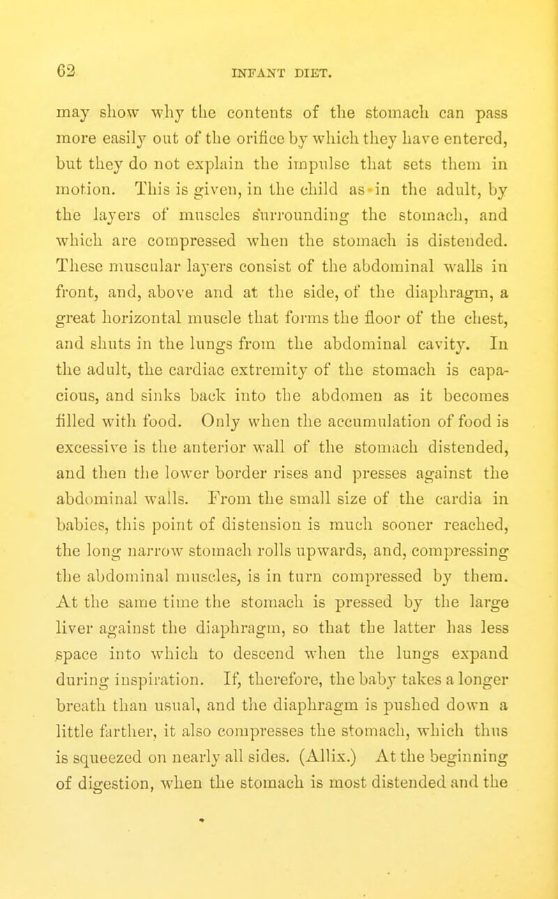 may show why the contents of the stomach can pass more easily out of the orifice by which they have entered, but they do not exphiiu the impxilse that sets them in motion. This is given, in the child as-in the adult, by the layers of muscles surrounding the stomach, and which are compressed when the stomach is distended. These muscular layers consist of the abdominal walls in front, and, above and at the side, of the diaphragm, a great horizontal muscle that forms the floor of the chest, and shuts in the lungs from the abdominal cavity. In the adult, the cardiac extremity of the stomach is capa- cious, and sinks back into the abdomen as it becomes filled with food. Only when the accumulation of food is excessive is the anterior wall of the stomach distended, and then the lower border rises and presses against the abdominal walls. From the small size of the eardia in babies, this point of distension is much sooner reached, the long narrow stomach rolls upwards, and, compressing the abdominal muscles, is in turn compressed by them. At the same time the stomach is pressed by the large liver against the diaphragm, so that the latter has less space into which to descend when the lungs expand during inspiration. If, therefore, the baby takes a longer breath than usual, and the diaphragm is pushed down a little farther, it also compresses the stomach, which thus is squeezed on nearly all sides. (Allix.) At the beginning of digestion, when the stomach is most distended and the