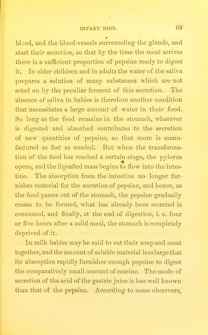 blood, and the blood-vessels surrounding the glands, and start their secretion, so that by the time the meat arrives there is a sufficient proportion of pepsine ready to digest it. In older children and in adults the water of the saliva prepares a solution of many substances which are not acted on by the peculiar ferment of this secretion. The absence of saliva in babies is therefore another condition that necessitates.a large amount of water in their food. So long as the food remains in the stomach, whatever is digested and absorbed contributes to the secretion of new quantities of pepsine, so that more is manu- factured as fast as needed. But when the transforma- tion of the food has reached a certain stage, the pylorus opens, and the liquefied mass begins to flow into the intes- tine. The absorption from the intestine no longer fur- nishes material for the secretion of pepsine, and hence, as the food passes out of the stomach, the pepsine gradually ceases to be formed, what has already been secreted is consumed, and finally, at the end of digestion, i. e. four or five hours after a solid meal, the stomach is completely deprived of it. In milk babies maybe said to eat their soup and meat together, and the amount of soluble material issolarge that its absorption rapidly furnishes enough pepsine to digest the comparatively small amount of caseine. The mode of secretion of the acid of the gastric juice is less well known than that of the pepsine. According to some observers.