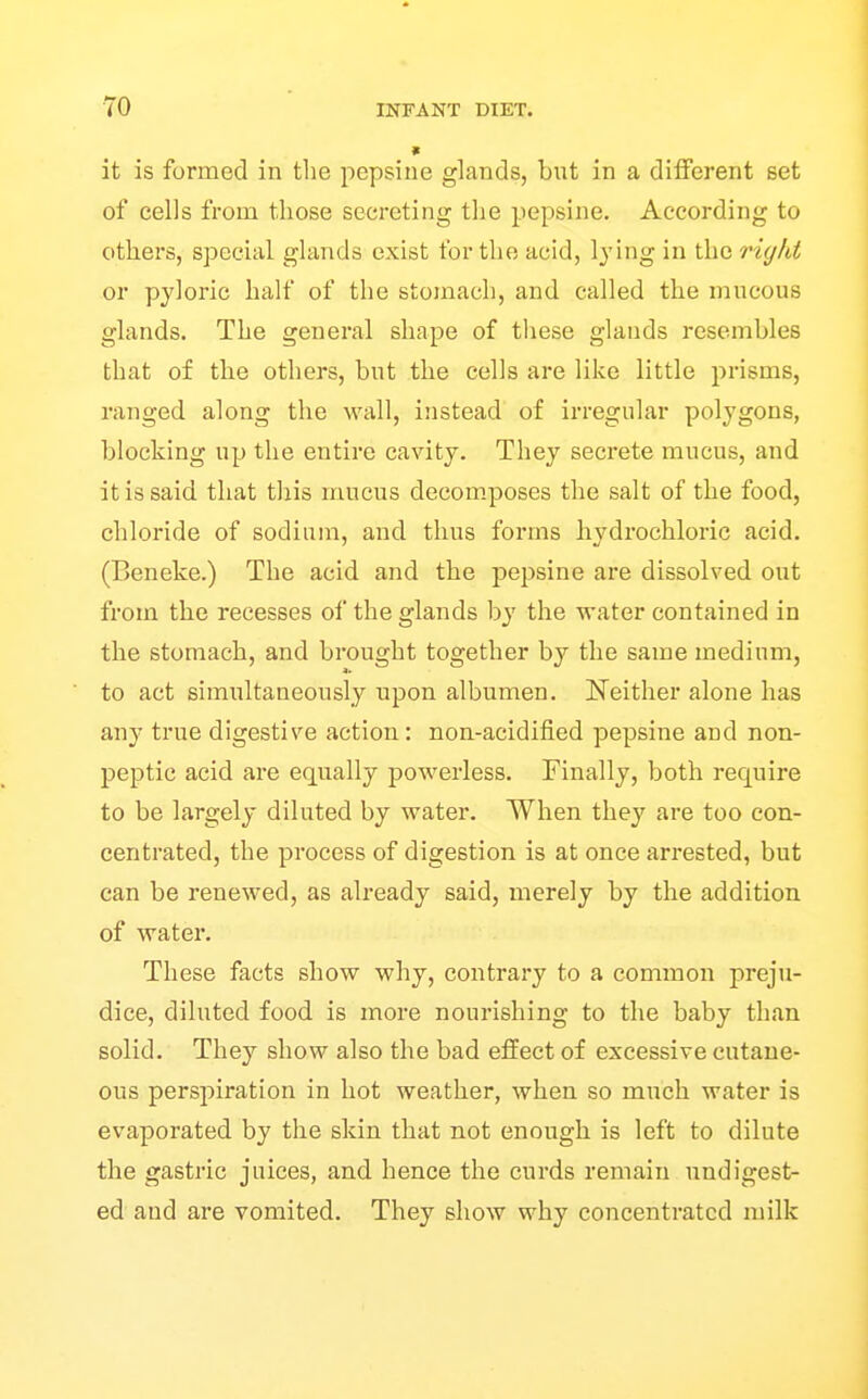 » it is formed in the pepsiue glands, but in a different set of cells from those secreting the pepsine. According to others, special glands exist for the acid, lying in the right or pyloric half of the stomach, and called the mucous glands. The general shape of these glands resembles that of the othei-s, but the cells are like little prisms, ranged along the wall, instead of irregular polygons, blocking up the entire cavity. They secrete mucus, and it is said that this mucus decom.poses the salt of the food, chloride of sodium, and thus forms hydrochloric acid. (Beneke.) The acid and the pepsine are dissolved out from the recesses of the glands by the water contained in the stomach, and brought together by the same medium, to act simultaneously upon albumen. Neither alone has any true digestive action: non-acidified pepsine and non- peptic acid are equally powerless. Finally, both require to be largely diluted by water. When they are too con- centrated, the process of digestion is at once arrested, but can be renewed, as already said, merely by the addition of water. These facts show why, contrary to a common preju- dice, diluted food is more nourishing to the baby than solid. They show also the bad effect of excessive cutane- ous perspiration in hot weather, when so much water is evaporated by the skin that not enough is left to dilute the gastric juices, and hence the curds remain undigest- ed and are vomited. They show why concentrated milk