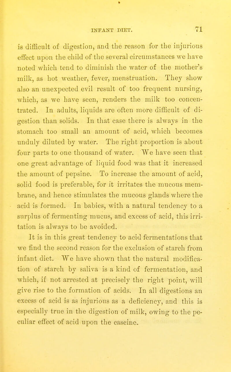 » INFANT DIET. 71 is difficult of digestion, and the reason for the injurious effect upon the child of the several circumstances we have noted which tend to diminish the water of the mother's milk, as hot weather, fever, menstruation. Thej show also an unexpected evil result of too frequent nursing, which, as we have seen, renders the milk too concen- trated. In adults, liquids are often more difficult of di- gestion than solids. In that case there is always in the stomach too small an amount of acid, which becomes unduly diluted by water. The right proportion is about four parts to one thousand of water. We have seen that one great advantage of liquid food was that it increased the amount of pepsine. To increase the amount of acid, solid food is preferable, for it irritates the mucous mem- brane, and hence stimulates the mucous glands where the acid is formed. In babies, with a natural tendency to a surplus of fermenting mucus, and excess of acid, this irri- tation is always to be avoided. It is in this great tendency to acid fermentations that we find the second reason for the exclusion of starch from infant diet. We have shown that the natural modifica- tion of starch by saliva is a kind of fermentation, and which, if not arrested at precisely the right point, will give rise to the formation of acids. In all digestions an excess of acid is as injurious as a deficiency, and this is especially true in the digestion of milk, owing to the pe- culiar effect of acid upon the caseinc.