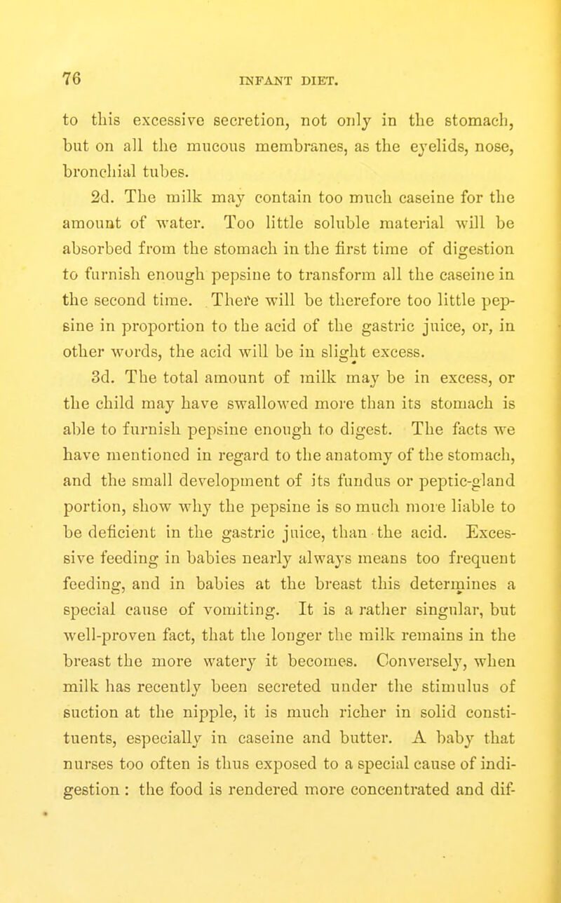 to tliis excessive secretion, not only in the stomach, but on all the mucous membi'anes, as the eyelids, nose, bronchial tubes. 2d. The milk may contain too much caseine for the amount of water. Too little soluble material will be absorbed from the stomach in the first time of digestion to furnish enough pepsine to transform all the caseine in the second time. There will be therefore too little pep- sine in proportion to the acid of the gastric juice, or, in other words, the acid will be in slicrht excess. 3d. The total amount of milk may be in excess, or the child may have swallowed more than its stomach is able to furnish pepsine enough to digest. The facts we have mentioned in regard to the anatomy of the stomach, and the small development of its fundus or peptic-gland portion, show why the pepsine is so much more liable to be deficient in the gastric juice, than the acid. Exces- sive feeding in babies nearly always means too frequent feeding, and in babies at the breast this deterrniues a special cause of vomiting. It is a rather singular, but well-proven fact, that the longer the milk remains in the breast the more watery it becomes. Conversely, when milk has recently been secreted under the stimulus of suction at the nipple, it is much richer in solid consti- tuents, especially in caseine and butter. A baby that nurses too often is thus exposed to a special cause of indi- gestion : the food is rendered more concentrated and dif-