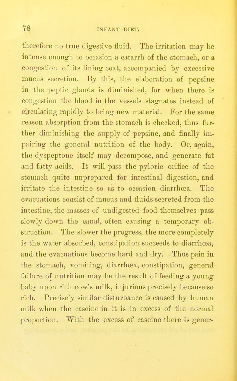 therefore no true digestive fluid. The irritation may be intense enough to occasion a catarrh of the stomach, or a congestion of its lining coat, accompanied hj excessive mucus secretion. By this, the elaboration of pepsine in the peptic glands is diminished, for when there is congestion the blood in the vessels stagnates instead of circulating rapidly to bring new material. For the same reason absorption from the stomach is checked, thus fur- ther diminishing the supply of pepsine, and finally im- pairing the general nutrition of the body. Or, again, the dyspeptone itself may decompose, and generate fat and fatty acids. It will pass the pyloric orifice of the stomach quite unprepared for intestinal digestion, and irritate the intestine so as to occasion diarrhoea. The evacuations consist of mucus and fluids secreted from the intestine, the masses of undigested food themselves pass slowly down the canal, often causing a temporary ob- struction. The slower the progress, the more completely is the water absorbed, constipation succeeds to diarrhoea, and the evacuations become hard and dry. Thus pain in the stomach, vomiting, diarrhoea, constipation, general failure of nutrition may be the result of feeding a young baby upon rich cow's milk, injurious precisely because so rich. Precisely sitnilar disturbance is caused by human milk when the caseine in it is in excess of the normal proportion. With the excess of caseine there is gener-