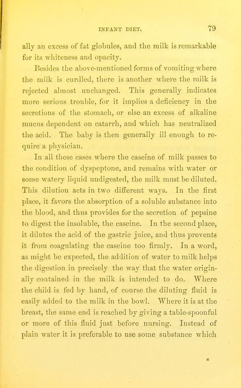 ally an excess of fat globules, and the milk is remarkable for its whiteness and opacity. Besides the above-mentioned forms of vomiting where the milk is curdled, there is another where the milk is rejected almost unchanged. This generally indicates more serious trouble, for it implies a deficiency in the secretions of the stomach, or else an excess of alkaline mucus dependent on catarrh, and which has neutralized the acid. The baby is then generally ill enough to re- quire a phj^sician. In all these cases where the caseine of milk passes to the condition of dyspeptone, and remains with water or some watery liquid undigested, the milk must be diluted. This dilation acts in two different ways. In the first place, it fjxvors the absorption of a soluble substance into the blood, and thus provides for the secretion of pepsiue to digest the insoluble, the caseine. In the second place, it dilutes the acid of the gastric juice, and thus prevents it from coagulating the caseine too firmly. In a word, as might be expected, the addition of water to milk helps the digestion in precisely the way that the water origin- ally contained in the milk is intended to do. Where the child is fed by hand, of course the diluting fluid is easily added to the milk in the bowl. Where it is at the breast, the same end is reached by giving a table-spoonful or more of this fluid just before nursing. Instead of plain water it is preferable to use some substance which