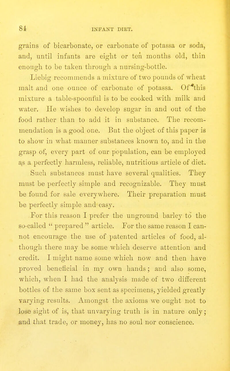 8i grains of bicarbonate, or carbonate of potassa or soda, and, until infants are eight or ten months old, thin enono-h to be taken throuofh a nnrsin<>;-bottle. Liebig recommends a mixture of two pounds of wheat malt and one ounce of carbonate of potassa. Of ^this mixture a table-spoonful is to be cooked with milk and water. He wishes to develop sugar in and out of the food rather than to add it in substance. The recom- mendation is a good one. But the object of this paper is to show in what manner substances known to, and in the grasp of, every part of our population, can be employed as a perfectly harmless, I'eliable, nutritious article of diet. Such substances must have several qualities. They must be perfectly simple and recognizable. They must be found for sale everywhere. Their preparation must be perfectly sim^jle and easy. For this reason I prefer the unground barley to the so-called  prepared  article. For the same reason I can- not encourage the use of ])atented articles of food, al- though there may be some which deserve attention and ci'edit. I might name some which now and then have proved beneficial in my own hands; and also some, which, when I had the analysis made of two different bottles of the same box sent as specimens, yielded greatly varying results. Amongst the axioms Ave ought not to lose sight of is, that unvarying truth is in nature only; and that trade, or money, has no soul nor conscience.