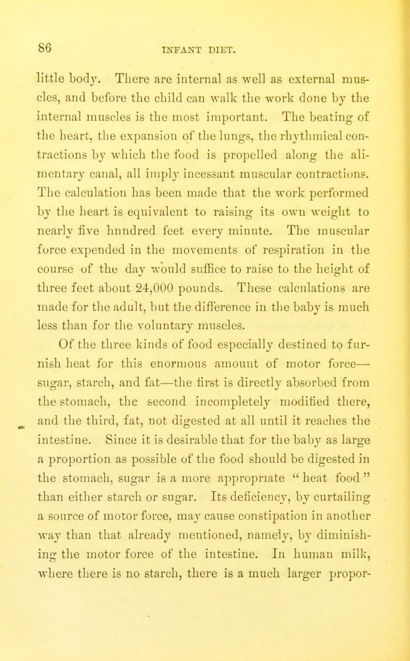 little body. There are internal as well as external mus- cles, and before the child can walk the work done by the internal muscles is the most important. The beating of the Iieart, the expansion of the lungs, the rhythmical con- tractions by which tlie food is propelled along the ali- mentary canal, all imply incessaut muscular contractions. The calculation has been made that the work performed by the heart is equivalent to raising its own weight to nearly five hundred feet every minute. The muscular force expended in the movements of resj)iration in the course of the day would suffice to raise to the height of three feet about 24,000 pounds. These calculations are made for the adult, but the difference iu the baby is much less than for the voluntary muscles. Of the three kinds of food especially destined to fur- nish heat for this enormous amount of motor force— sugar, starch, and fat—the first is directly absorbed from the stomach, the second incompletely modified there, and the third, fat, not digested at all until it reaches the intestine. Since it is desirable that for the baby as large a proportion as possible of the food should be digested in the stomach, sugar is a more appropriate  heat food  than either stai'ch or sugar. Its deficiency, by curtailing a source of motor force, may cause constipation in another way than that already mentioned, namely, by diminish- ing the motor force of the intestine. In human milk, where there is no starch, there is a much larger propor-