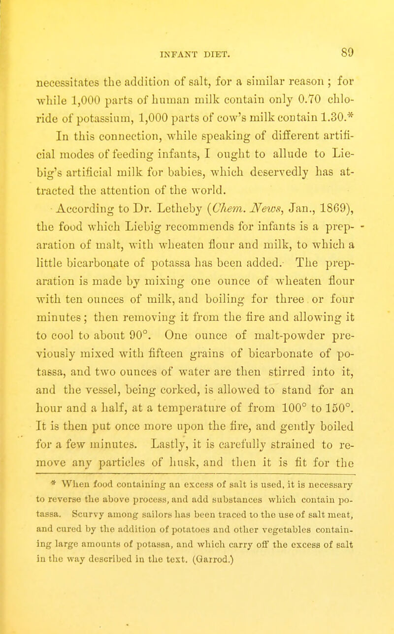 necessitates the addition of salt, for a similar reason ; for Avliile 1,000 parts of human milk contain only 0.70 chlo- ride of potassium, 1,000 parts of cow's milk contain 1.30.* In this connection, while speaking of different artifi- cial modes of feeding infants, I ought to allude to Lie- big's artificial milk for babies, which deservedly has at- tracted the attention of the world. According to Dr. Letheby {Chem. News, Jan., 1869), the food which Liebig recommends for infants is a prep- - aration of malt, with wheaten flour and milk, to which a little bicarbonate of potassa has been added.- The prep- aration is made by mixing one ounce of wheaten flour with ten ounces of milk, and boiling for three or four minutes; then removing it from the fire and allowing it to cool to aboiat 90°. One ounce of malt-powder pre- viously mixed with fifteen grains of bicarbonate of po- tassa, and two ounces of water are then stii'red into it, and the vessel, being corked, is allowed to stand for an hour and a half, at a temperature of from 100° to 150°. It is then put once moi'e upon the fire, and gently boiled for a few minutes. Lastly, it is carefully strained to re- move any particles of husk, and then it is fit for the * When food containing an excess of salt is used, it is necessary to reverse tlie above process, and add substances wLicli contain po- tassa. Scurvy among sailors lias been traced to the use of salt meat, and cured by the addition of potatoes and other vegetables contain- ing large amounts of potassa, and which carry ofl' the excess of salt in the way described in the test. (Qarrod.)