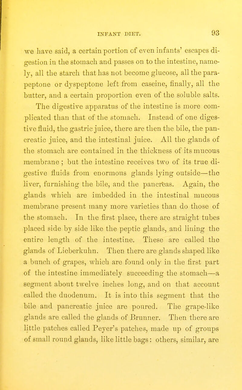 we liave said, a certain portion of even infants' escapes di- gestion in the stomach and passes on to the intestine, name- ly, all the starch that has not become glucose, all the para- peptone or dyspeptone left from caseine, finally, all the butter, and a certain proportion even of the soluble salts. The digestive apparatus of the intestine is more com- plicated than that of the stomach. Instead of one diges- tive fluid, the gastric juice, there are then the bile, the pan- creatic juice, and the intestinal juice. All the glands of the stomach are contained in the thickness of its mucous membrane ; but the intestine receives two of its true di- gestive fluids fi'om enormous glands lying outside—the liver, furnishing the bile, and the pancrfeas. Again, the glands which are imbedded in the intestinal mucous membrane present many more varieties than do those of the stomach. In the first place, there are straight tubes placed side by side like the peptic glands, and lining the entire length of the intestine. These are called the glands of Lieberkuhn. Then there are glands shaped like a bunch of grapes, which are found only in the first part of the intestine immediately succeeding the stomach—a segment about twelve inches long, and on that account called the duodenum. It is into this segment that the bile and pancreatic juice are poured. The grape-like glands are called the glands of Brunner. Then there are little patches called Peyer's patches, made up of groups of small round glands, like little bags: others, similar, are