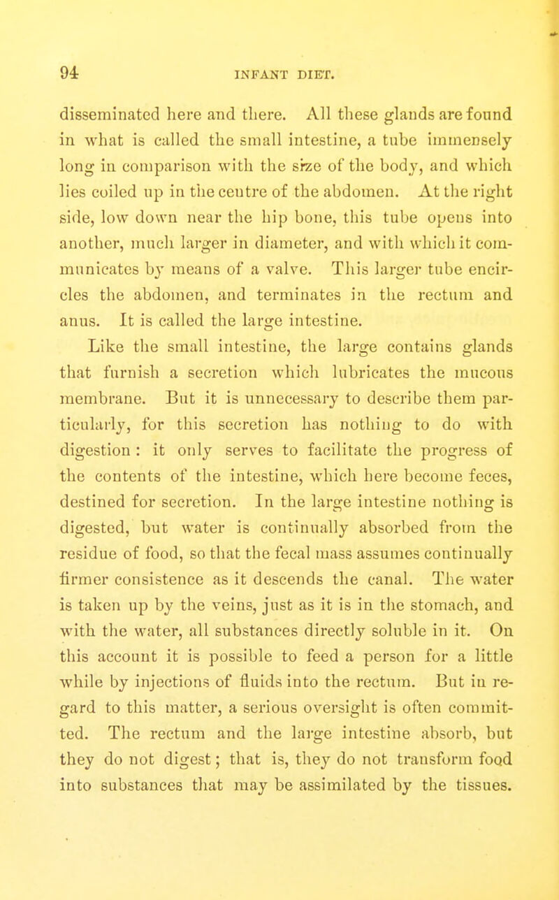 disseminated here and there. All these glands are found in what is called the small intestine, a tube immensely long in comparison with the srze of the body, and which lies coiled up in the centre of the abdomen. At the right side, low down near the hip bone, this tube opens into another, much larger in diameter, and with which it com- municates b}' means of a valve. This larger tube encir- cles the abdomen, and terminates in the rectum and anus. It is called the large intestine. Like the small intestine, the large contains glands that furnish a secretion which lubricates the mucous membrane. But it is unnecessary to describe them par- ticularly, for this secretion has nothing to do with digestion : it only serves to facilitate the progress of the contents of the intestine, which here become feces, destined for secretion. In the large intestine nothing is digested, but water is continually absorbed from the residue of food, so that the fecal mass assumes continually firmer consistence as it descends the canal. The water is taken up by the veins, just as it is in the stomach, and with the water, all substances directly soluble in it. On this account it is possible to feed a person for a little while by injections of fluids into the rectum. But in re- gard to this matter, a serious oversight is often commit- ted. The rectum and the large intestine absorb, but they do not digest; that is, they do not transform food into substances that may be assimilated by the tissues.