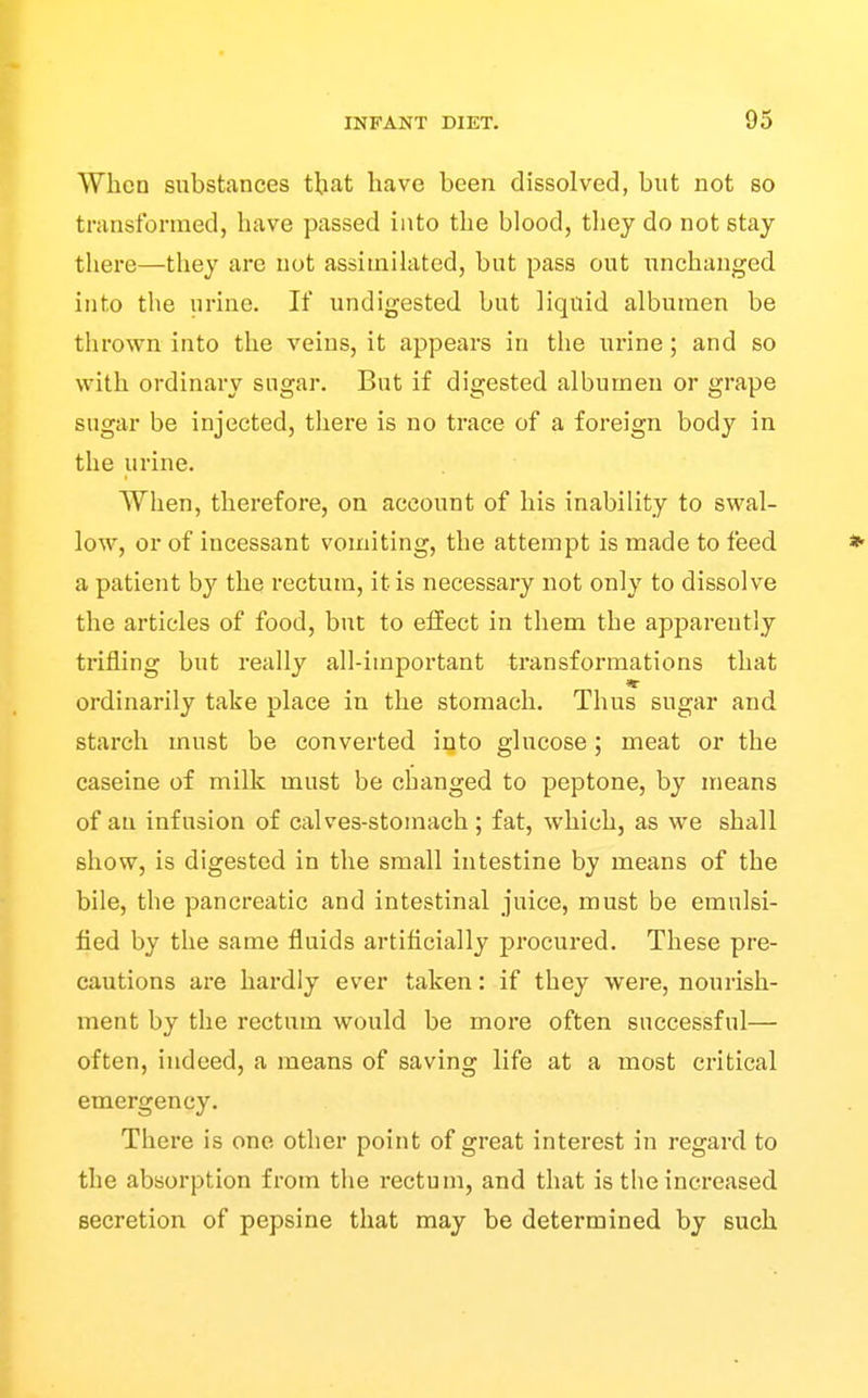 When substances tbat have been dissolved, but not so transformed, have passed into the blood, they do not stay there—they are not assimilated, but pass out unchanged into the urine. If undigested but liquid albumen be thrown into the veins, it appears in the urine; and so with ordinary sugar. But if digested albumen or grape sugar be injected, there is no trace of a foreign body in the urine. When, therefore, on account of his inability to swal- low, or of incessant vomiting, the attempt is made to feed a patient by the rectum, it is necessary not only to dissolve the articles of food, but to effect in them the apparently trifling but really all-important transformations that ordinarily take place in the stomach. Thus sugar and starch must be converted into glucose; meat or the caseine of milk must be changed to peptone, by means of an infusion of calves-stomach ; fat, which, as we shall show, is digested in the small intestine by means of the bile, the pancreatic and intestinal juice, must be emulsi- fied by the same fluids artificially procured. These pre- cautions are hardly ever taken: if they were, nourish- ment by the rectum would be more often successful— often, indeed, a means of saving life at a most critical emergency. There is one other point of great interest in regard to the absorption from the rectum, and that is the increased secretion of pepsine that may be determined by such
