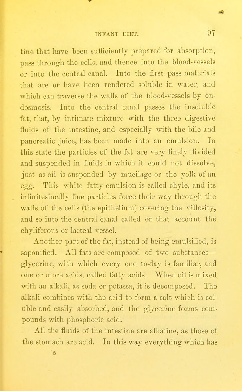 tine that have been sufficiently prepared for absorption, pass through the cells, and thence into the blood-vessels or into the central canal. Into the first pass materials that are or have been rendered soluble in water, and which can traverse the walls of the blood-vessels by en- dosmosis. Into the central canal passes the insoluble fat, that, by intimate mixture with the three digestive fluids of the intestine, and especially with the bile and pancreatic juice, has been made into an emulsion. In this state the particles of the fat are very finely divided and suspended in fluids in which it could not dissolve, just as oil is suspended by mucilage or the yolk of an egg. This white fatty emulsion is called chyle, and its infinitesimally tine particles force their way through the walls of the cells (the epithelium) covering the villosity, and so into the centi-al canal called on that account the chyliferous or lacteal vessel. Another part of the fat, instead of being emulsified, is saponified. All fats are composed of two substances— glycerine, with which every one to-day is familiar, and one or more acids, called fatty acids. When oil is mixed with an alkali, as soda or potassa, it is decomposed. The alkali combines with the acid to form a salt which is sol- uble and easily absorbed, and the glycerine forms com- pounds with phosphoric acid. All the fluids of the intestine are alkaline, as those of the stomach arc acid. In this way everything which has 5