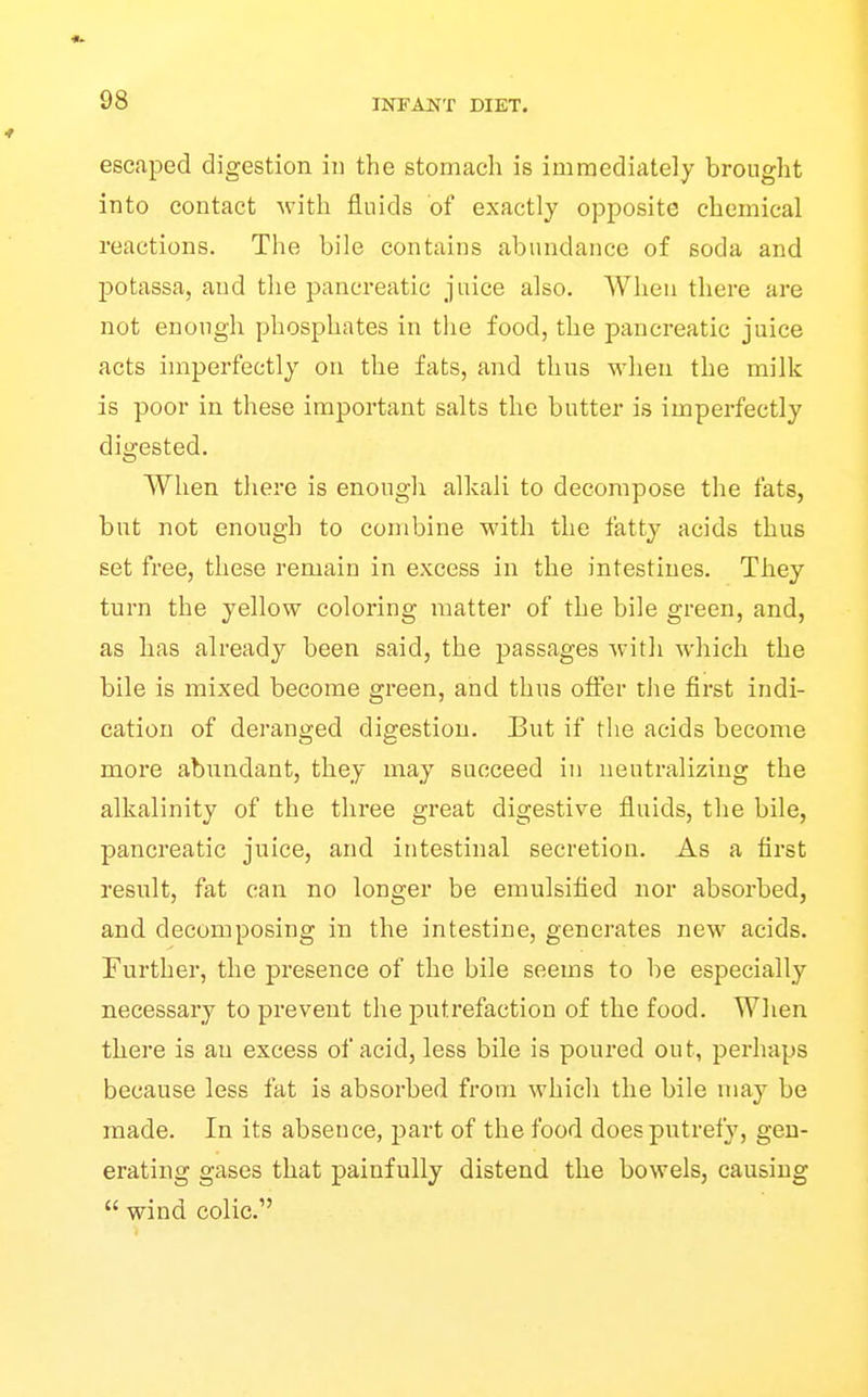 escaped digestion in the stomach is immediately brought into contact with fluids of exactly opposite chemical reactions. The bile contains abundance of soda and potassa, and the pancreatic juice also. When there are not enough phosphates in the food, the pancreatic juice acts imperfectly on the fats, and thus when the milk is poor in these important salts the butter is imperfectly digested. When there is enough alkali to decompose the fats, but not enough to combine with the fatty acids thus set free, these remain in excess in the intestines. They turn the yellow coloring matter of the bile green, and, as lias already been said, the passages with which the bile is mixed become green, and thus offer the first indi- cation of deranged digestion. But if the acids become more abundant, they may succeed in neutralizing the alkalinity of the three great digestive fluids, the bile, pancreatic juice, and intestinal secretion. As a first result, fat can no longer be emulsified nor absorbed, and decomposing in the intestine, generates new acids. Further, the presence of the bile seems to be especially necessary to prevent the putrefaction of the food. When there is an excess of acid, less bile is poured out, perhaps because less fat is absorbed from which tlie bile may be made. In its absence, part of the food does putrefy, gen- erating gases that painfully distend tlie bowels, causing  wind colic.'