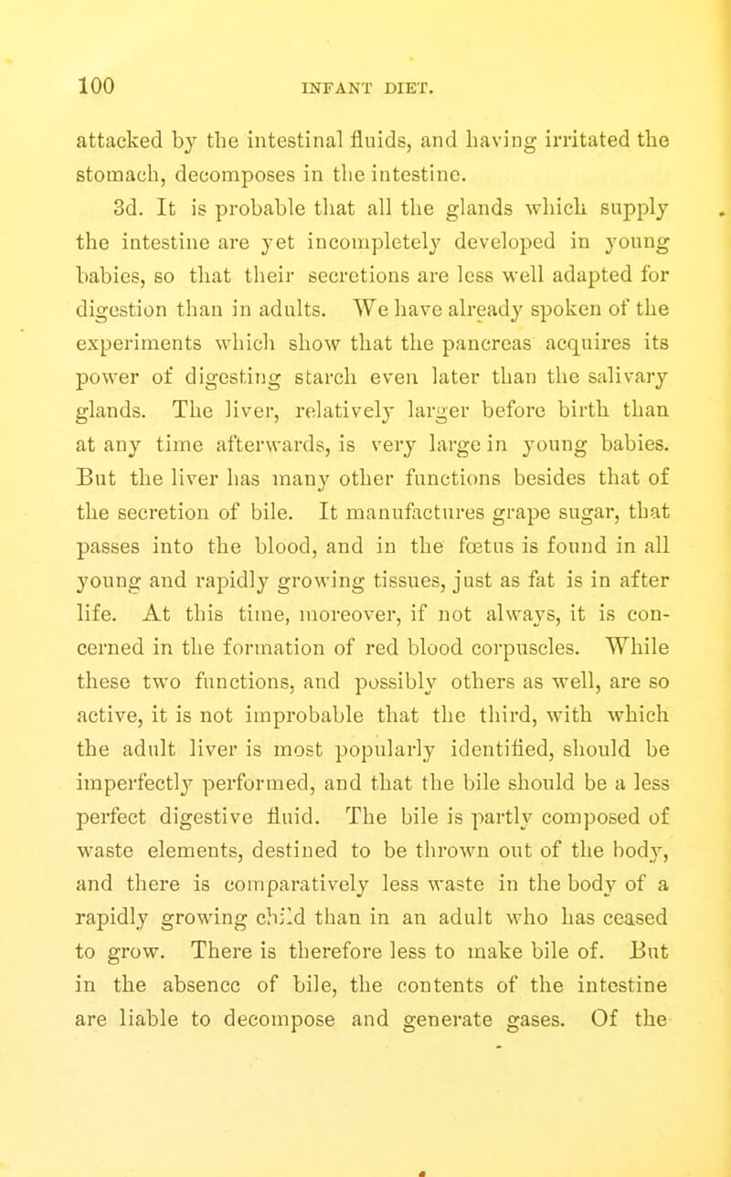 attacked by the intestinal fluids, and having irritated tlie stomach, decomposes in the intestine. 3d. It is probable tliat all the glands which supply the intestine are yet incompletely developed in young babies, so that their secretions are less well adapted for digestion than in adults. We have already spoken of the experiments which show that the pancreas acquires its power of digesting starch even later than the salivary glands. The liver, relatively larger before birth than at any time afterwards, is very large in young babies. But the liver has manj' other functions besides that of the secretion of bile. It manufactures grape sugar, that passes into the blood, and in the foetus is found in all young and rapidly growing tissues, just as fat is in after life. At this time, moreover, if not always, it is con- cerned in the formation of red blood corpuscles. While these two functions, and possibly others as well, are so active, it is not improbable that the third, with which the adult liver is most popularly identified, should be iraperfectl}'^ performed, and that the bile should be a less perfect digestive fluid. The bile is parth'^ composed of waste elements, destined to be thrown out of the body, and there is comparatively less waste in the body of a rapidly growing child than in an adult who has ceased to grow. There is therefore less to make bile of. But in the absence of bile, the contents of the intestine are liable to decompose and generate gases. Of the