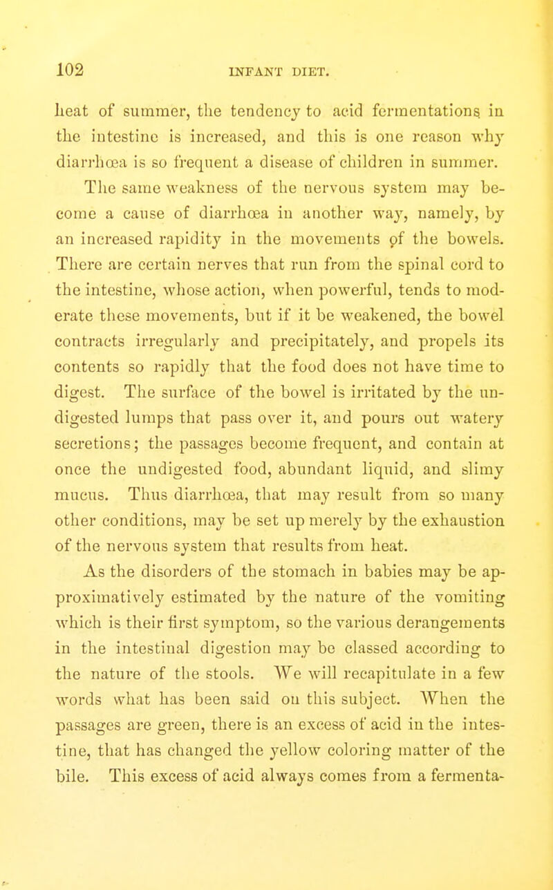 heat of summer, the tendency to acid fermentations in the intestine is increased, and this is one reason wh}' diarrho3a is so frequent a disease of children in summer. The same weakness of the nervous system may be- come a cause of diarrhoea in another way, namely, by an increased rapidity in the movements of the bowels. There are certain nerves that run from the spinal cord to the intestine, whose action, when powerful, tends to mod- erate these movements, but if it be weakened, the bowel contracts irregularly and precipitately, and propels its contents so rapidly that the food does not have time to digest. The surface of the bowel is irritated by the un- digested lumps that pass over it, and pours out watery secretions; the passages become frequent, and contain at once the undigested food, abundiint liquid, and slimy mucus. Thus diarrhoea, that may result from so many other conditions, may be set up merely by the exhaustion of the nervous system that results from heat. As the disorders of the stomach in babies may be ap- proximatively estimated by the nature of the vomiting which is their first symptom, so the various derangements in the intestinal digestion may be classed according to the nature of the stools. We will recapitulate in a few words what has been said on this subject. When the passages are green, there is an excess of acid in the intes- tine, that has changed the yellow coloring matter of the bile. This excess of acid always comes from a fermenfca-