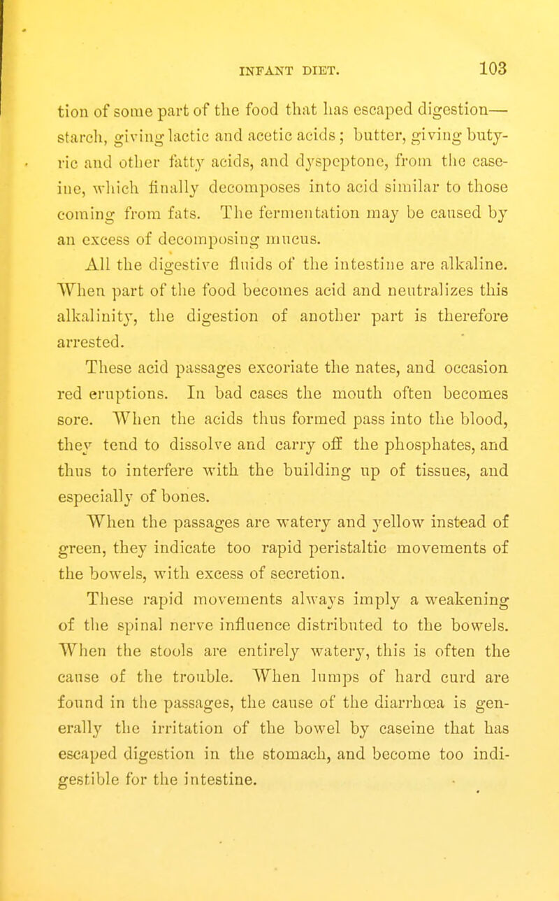 tion of some part of the food that has escai^ed digestion— starch, giving hictic and acetic acids; butter, giving buty- ric and other fatty acids, and dyspeptone, from the case- ine, wliich finally decomposes into acid similar to those coming from fats. The fermentation may be caused by an excess of decomposing mucus. All the digestive fluids of the intestine are alkaline. When part of the food becomes acid and neutralizes this alkalinity, the digestion of another part is therefore arrested. These acid passages excoriate the nates, and occasion red eruptions. lu bad cases the mouth often becomes sore. When the acids thus formed pass into the blood, they tend to dissolve and carry off the phosphates, and thus to interfere with the building up of tissues, and especially of bones. When the passages are watery and yellow instead of green, they indicate too rapid peristaltic movements of the bowels, with excess of secretion. These rapid movements always imply a weakening of the spinal nerve influence distributed to the bowels. When the stools are entirely watery, this is often the cause of the trouble. When lumps of hard curd are found in the passages, the cause of the diarrhoea is gen- erally the irritation of the bowel by caseine that has escaped digestion in the stomach, and become too indi- gestible for the intestine.