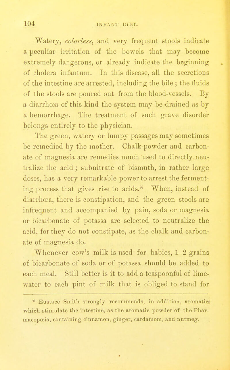 Watery, colorless, and very frequent stools indicate a peculiar irritation of the bowels that may become extremely dangerous, or already indicate the beginning of cholera infantum. In this disease, all the secretions of the intestine are arrested, including the bile ; the fluids of the stools are poured out from the blood-vessels. By a diarrhoea of this kind the system may be drained as by a hemorrhage. The treatmeut of such grave disorder belongs entirely to the physician. The green, watery or lump^^ passages may sometimes be remedied by the mother. Chalk-powder and carbon- ate of magnesia are remedies much used to directly neu- tralize the acid ; subnitrate of bismuth, in rather large doses, has a very remarkable power to arrest the ferment- ing process that gives rise to acids.* When, instead of diarrhoea, there is constipation, and the green stools are infreq.uent and accompanied by pain, soda or magnesia or bicarbonate of potassa are selected to neutralize the acid, for they do not constipate, as the chalk and carbon- ate of magnesia do. Whenever cow's milk is used for babies, 1-2 grains of bicarbonate of soda or of potassa should be added to each meal. Still better is it to add a teaspoonful of lime- water to each pint of milk that is obliged to stand for * Eustace Sraitli strongly recommends, in addition, aromatic? ■whicli stimulate the intestine, as the aromatic powder of the Phar- macopcBia, containing cinnamon, ginger, cardamom, and nutmeg.