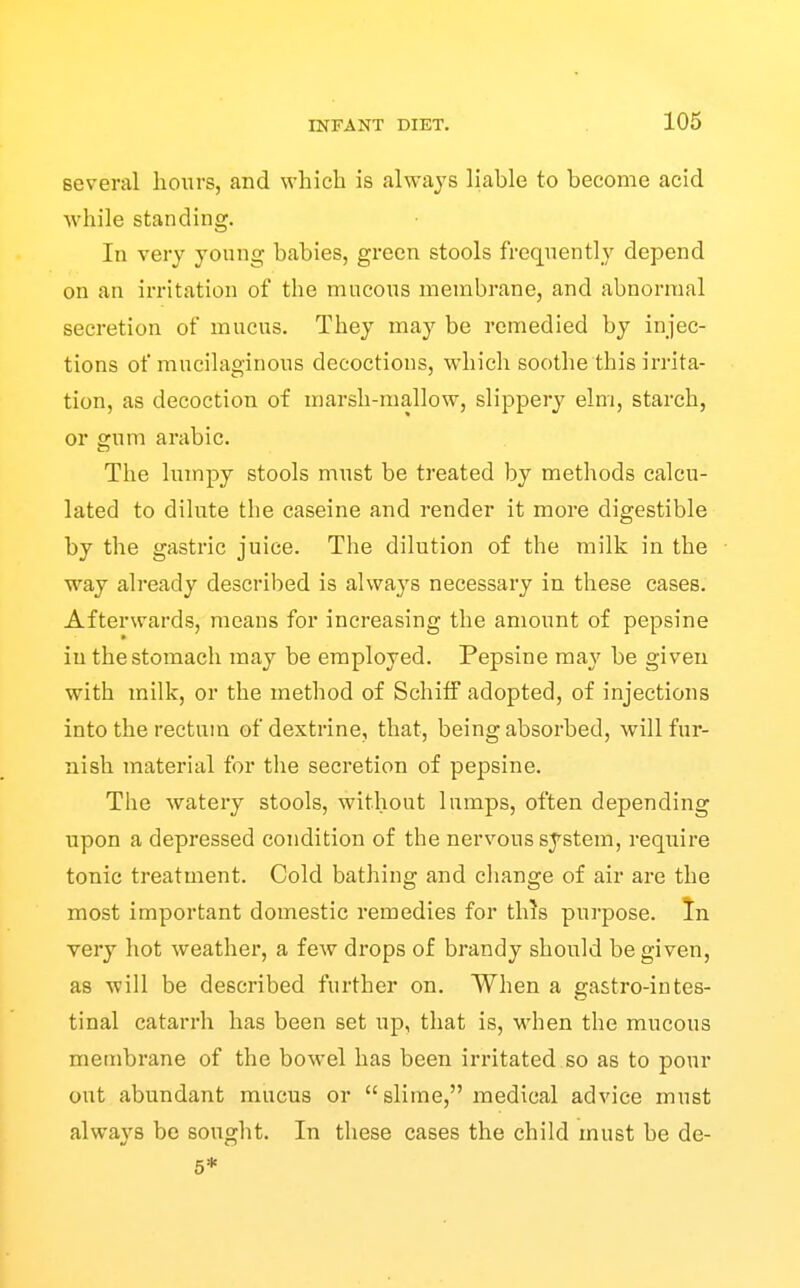 several hours, and which is always liable to become acid ■while standing. In very yonng babies, green stools frequently depend on an irritation of the mucous membrane, and abnormal secretion of mucus. They may be remedied by injec- tions of mucilaginous decoctions, which soothe this irrita- tion, as decoction of marsh-mallow, slippery elm, starch, or gum arabic. The lumpy stools must be treated by methods calcu- lated to dilute the caseine and render it more digestible by the gastric juice. The dilution of the milk in the way already described is always necessary in these cases. Afterwards, means for increasing the amount of pepsine in the stomach may be employed. Pepsine may be given with milk, or the method of Schitf adopted, of injections into the rectum of dextrine, that, being absorbed, will fur- nish material for the secretion of pepsine. The watery stools, without lumps, often depending upon a depressed condition of the nervous system, require tonic treatment. Cold bathing and change of air are the most important domestic remedies for this purpose. In very hot weather, a few drops of brandy should be given, as will be described further on. When a gastro-intes- tinal catarrh has been set up, that is, when the mucous membrane of the bowel has been irritated so as to pour out abundant mucus or slime, medical advice must always be sought. In these cases the child must be de- 5*