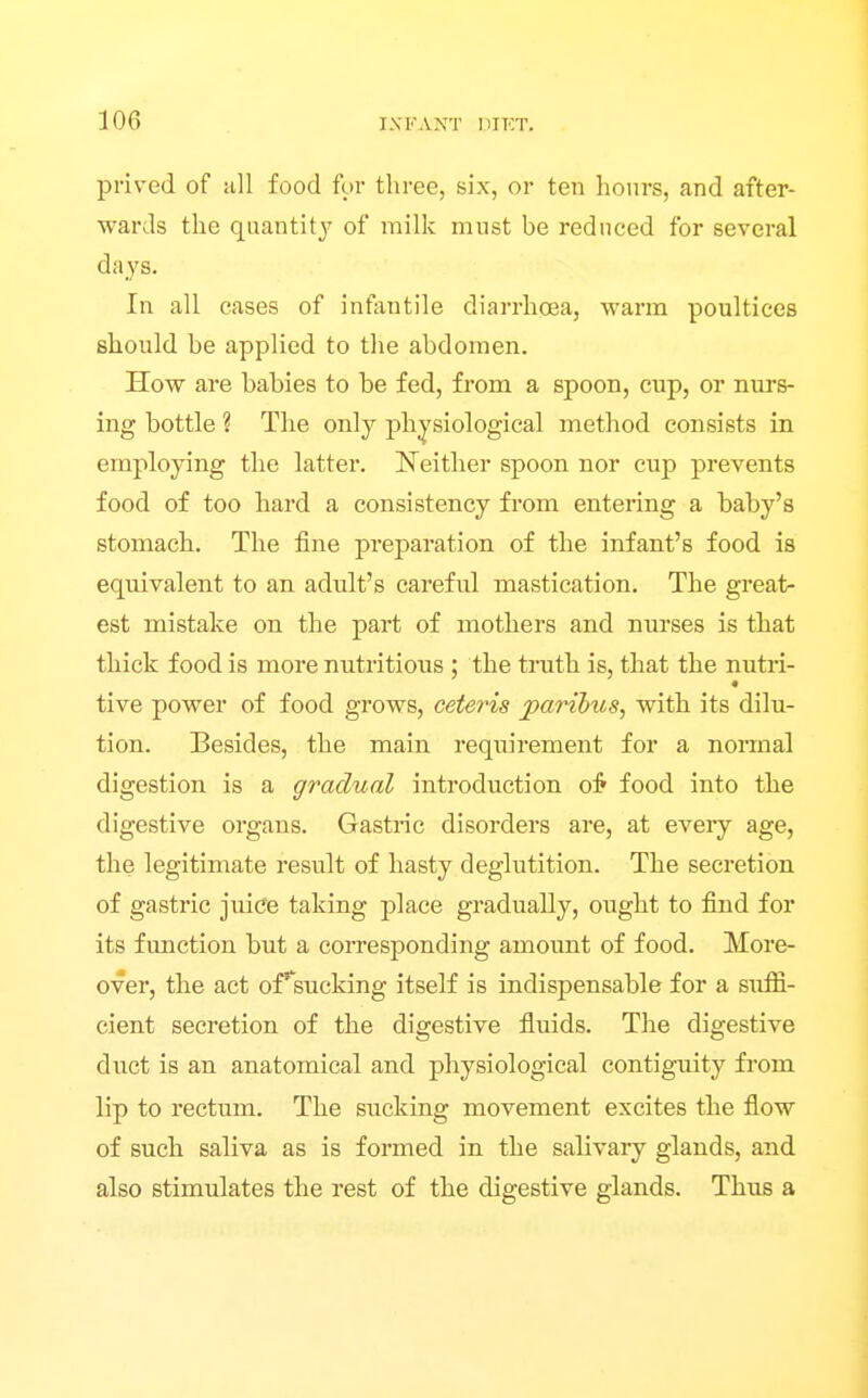 prived of all food for three, six, or ten hours, and after- wards the quantit}^ of milk must be reduced for several days. In all cases of infimtile diarrhoea, warm poultices should be applied to tlie abdomen. How are babies to be fed, from a spoon, cup, or nurs- ing bottle ? The only physiological method consists in employing the latter. Neither spoon nor cup prevents food of too hard a consistency from entering a baby's stomach. The fine preparation of the infant's food ia equivalent to an adult's careful mastication. The great- est mistake on the part of mothers and nm'ses is that thick food is more nutritious ; the truth is, that the nutri- tive power of food grows, ceteris paribus, with its dilu- tion. Besides, the main requirement for a normal digestion is a gradual introduction o5 food into the digestive organs. Gastric disorders are, at every age, the legitimate result of hasty deglutition. The secretion of gastric juice taking place gradually, ought to find for its function but a coiTCsponding amount of food. More- over, the act ofsucking itself is indispensable for a suffi- cient secretion of the digestive fluids. The digestive duct is an anatomical and physiological contiguity from lip to rectum. The sucking movement excites the flow of such saliva as is formed in the salivary glands, and also stimulates the rest of the digestive glands. Thus a