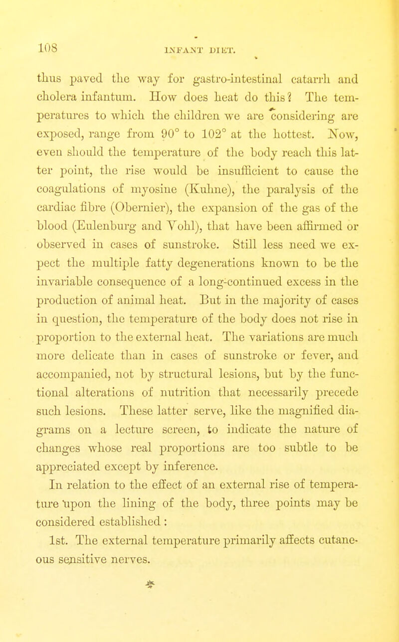 thus paved tlie way for gastro-intestinal catarrli and cholera infantum. How does heat do this ? The tem- peratures to which the children we are Considering are exposed, range from 90° to 102° at the hottest. iSTow, even should the temperatm-e of the body reach this lat- ter point, the rise would be insufficient to cause the coagulations of myosine (Kuhne), the paralysis of the cardiac fibre (Obernier), the expansion of the gas of the blood (Eulenburg and Yohl), that have been affia-med or observed in cases of sunstroke. Still less need we ex- pect the multiple fatty degenerations known to be the invariable consequence of a long-continued excess in the production of animal heat. But in the majority of cases in question, the temperature of the body does not rise in proportion to the external heat. The variations are much more delicate than in cases of sunstroke or fever, and accompanied, not by structural lesions, but by the func- tional alterations of nutrition that necessarily precede such lesions. These latter serve, like the magnified dia- grams on a lecture screen, to indicate the nature of changes whose real proportions are too subtle to be appreciated except by inference. In relation to the effect of an external rise of tempera- ture upon the lining of the body, three points may be considered established: 1st. The external temperature primarily affects cutane- ous sensitive nerves.