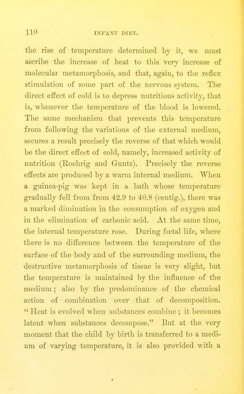 the rise of temperature determined by it, we must ascribe the increase of heat to this very increase of molecular metamorphosis, and that, again, to the reflex stimulation of some part of the nervous system. The direct effect of cold is to depress nutritious activity, that is, whenever the temperature of the blood is lowered. The same mechanism that prevents this temperature from following the variations of the external medium, secures a result precisely the reverse of that which would be the direct efliect of cold, namely, increased activity of nutrition (Roehrig and Guntz). Precisely the reverse effects are produced by a warm internal medium. When a guinea-pig was kept in a bath whose temperatm*e gradually fell from from 42.9 to 40.8 (centig.), there was a marked diminution in the consumption of oxygen and in the elimination of carbonic acid. At the same time, the internal temperature rose. Dm-ing foetal life, where there is no difference between the temperature of the surface of the body and of the surrounding medium, the destructive metamorphosis of tissue is very slight, but the temperature is maintained by the influence of the medium; also by the predominance of the chemical action of combination over that of decomposition.  Heat is evolved when substances combine ; it becomes latent when substances decompose. But at the very moment that the child by birth is transferred to a medi- um of varying temperature, it is also provided with a