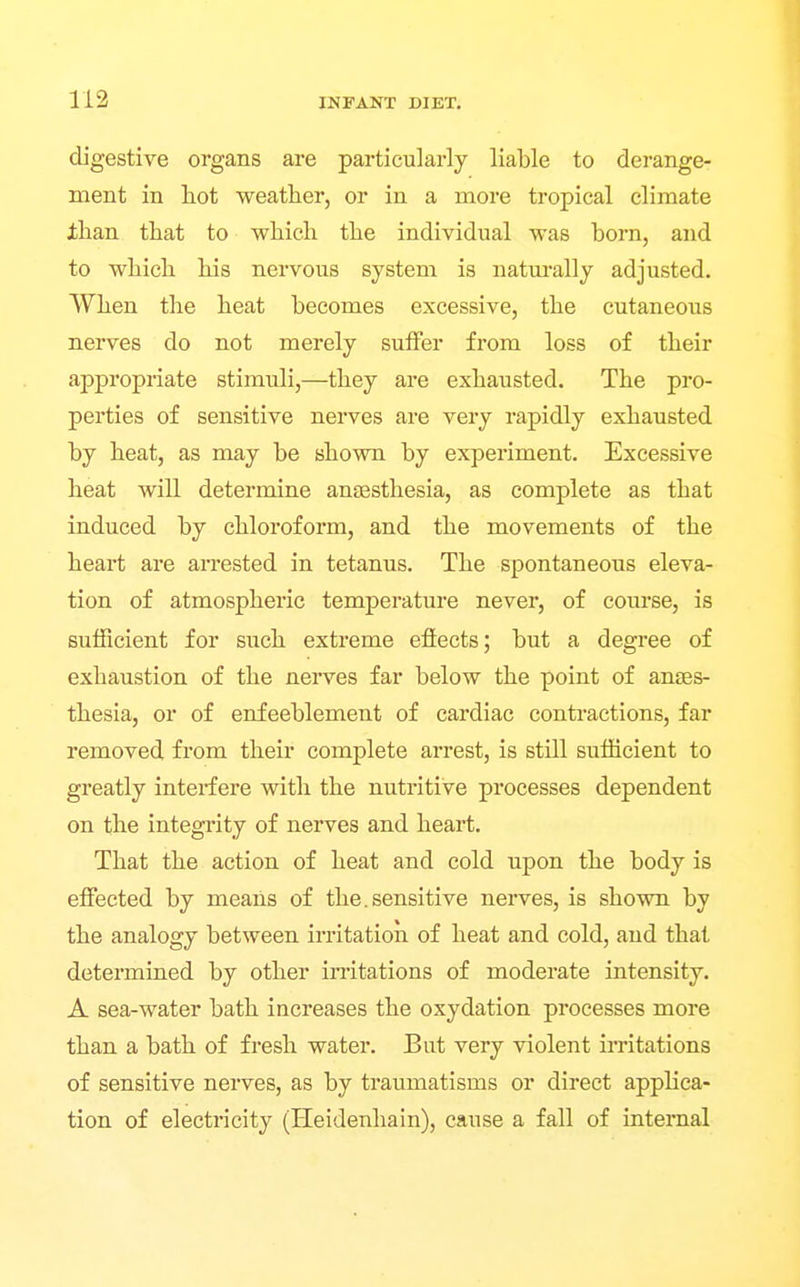 digestive organs are particularly liable to derange- ment in liot weather, or in a more tropical climate Jthan that to which the individual was born, and to which his nervous system is natm-ally adjusted. When the heat becomes excessive, the cutaneous nerves do not merely suffer from loss of their appropriate stimuli,—they are exhausted. The pro- perties of sensitive nerves are very rapidly exhausted by heat, as may be shown by experiment. Excessive heat will determine anjEsthesia, as complete as that induced by chloroform, and the movements of the heart are arrested in tetanus. The spontaneous eleva- tion of atmospheric temperature never, of course, is sufficient for such extreme efiects; but a degree of exhaustion of the neiwes far below the point of anaes- thesia, or of enfeeblement of cardiac contractions, far removed from their complete arrest, is still sufficient to greatly interfere with the nutritive processes dependent on the integrity of nerves and heart. That the action of heat and cold upon the body is effected by means of the.sensitive nerves, is shown by the analogy between irritation of heat and cold, and that determined by other irritations of moderate intensity. A sea-water bath increases the oxydation processes more than a bath of fresh water. But very violent ii-ritations of sensitive nerves, as by traumatisms or direct applica- tion of electricity (Heidenhain), cause a fall of internal