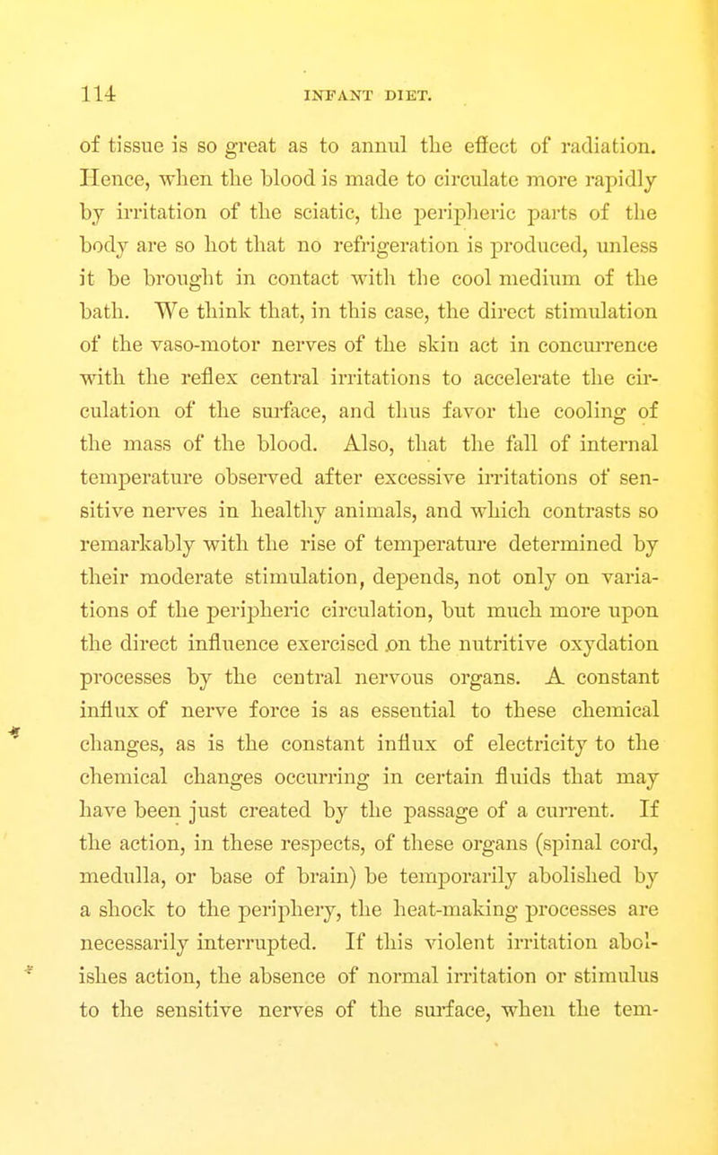 of tissue is so great as to annul the eficct of radiation. Hence, wlien the blood is made to circulate more rapidly by irritation of the sciatic, the peripheric parts of the body are so hot that no refrigeration is produced, unless it be brought in contact with the cool medium of the bath. We think that, in this case, the direct stimulation of the vaso-motor nerves of the skin act in concurrence with the reflex central irritations to accelerate the cir- culation of the surface, and thus favor the cooling of the mass of the blood. Also, that the fall of internal temperature observed after excessive irritations of sen- sitive nerves in healthy animals, and which contrasts so remarkably with the rise of temperature determined by their moderate stimulation, depends, not only on varia- tions of the peripheric circulation, but much more upon the direct influence exercised jon the nutritive oxydation processes by the central nervous organs. A constant influx of nerve force is as essential to these chemical changes, as is the constant influx of electricity to the chemical changes occurring in certain fluids that may have been just created by the passage of a current. If the action, in these respects, of these organs (spinal cord, medulla, or base of brain) be temporarily abolished by a shock to the periphery, the heat-making processes are necessarily interrupted. If this violent irritation abol- ishes action, the absence of normal irritation or stimulus to the sensitive nerves of the sm-face, when the tem-