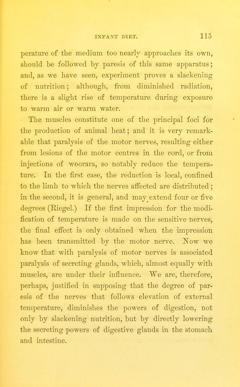 peratnre of the medium too nearly approaches its own, should be followed by paresis of this same apparatus; and, as we have seen, experiment proves a slackening of nutrition; although, from diminished radiation, there is a slight rise of temperature during exposure to warm air or warm water. The muscles constitute one of the principal foci for the production of animal heat; and it is very remark- able that paralysis of the motor nerves, resulting either from lesions of the motor centres in the cord, or from injections of woorara, so notably reduce the tempera- ture. In the first case, the reduction is local, confined to the limb to which the neiwes affected are distributed; in the second, it is general, and may extend foiu' or five degrees (Riegel.) If the first impression for the modi- fication of temperature is made on the sensitive nerves, the final efiect is only obtained when the impression has been transmitted by the motor nerve. Now we know that with paralysis of motor nerves is associated paralysis of secreting glands, which, almost equally with muscles, are under their influence. We are, therefore, perhaps, justified in supposing that the degree of par- esis of the nerves that follows elevation of external temperature, diminishes the powers of digestion, not only by slackening nutrition, but by directly lowering the secreting powers of digestive glands in the stomach and intestine.
