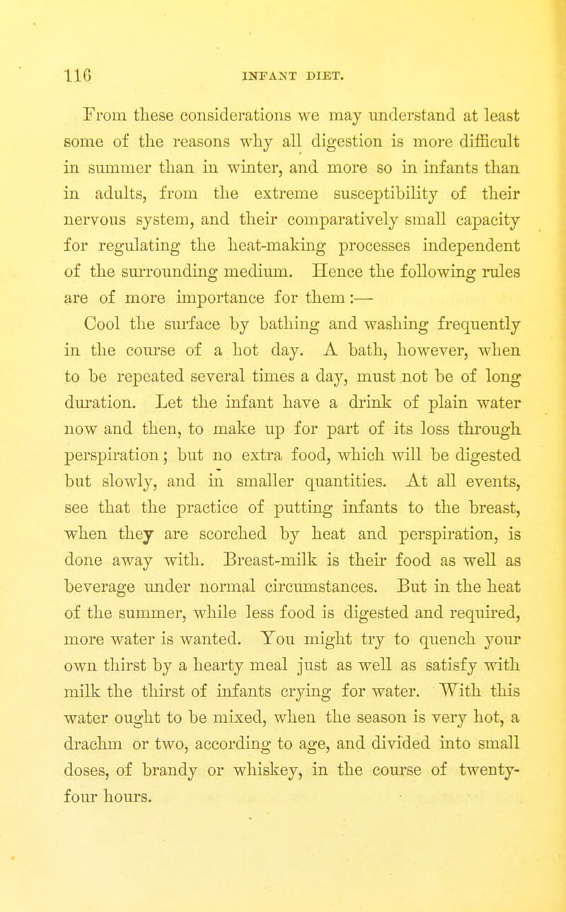 From tliese considerations we may understand at least some of tlie reasons why all digestion is more difficult in summer than in winter, and more so in infants than in adults, from the extreme susceptibility of their nervous system, and their comparatively small capacity for regulating the heat-making processes independent of the sm-rounding medium. Hence the following rules are of more importance for them:— Cool the sui'face by bathing and washing frequently in the coiu'se of a hot day. A bath, however, when to be repeated several times a day, must not be of long dm-ation. Let the infant have a drink of plain water now and then, to make up for part of its loss thi-ough perspiration; but no extra food, which will be digested but slowly, and in smaller quantities. At all events, see that the practice of putting infants to the breast, when they are scorched by heat and perspiration, is done away with. Breast-milk is theu' food as well as beverage under normal circumstances. But in the heat of the summer, while less food is digested and required, more water is wanted. You might try to quench your own thirst by a hearty meal just as well as satisfy with milk the thirst of infants crjang for water. With this water ought to be mixed, when the season is very hot, a drachm or two, according to age, and divided into small doses, of brandy or whiskey, in the com'se of twenty- four hom'S.
