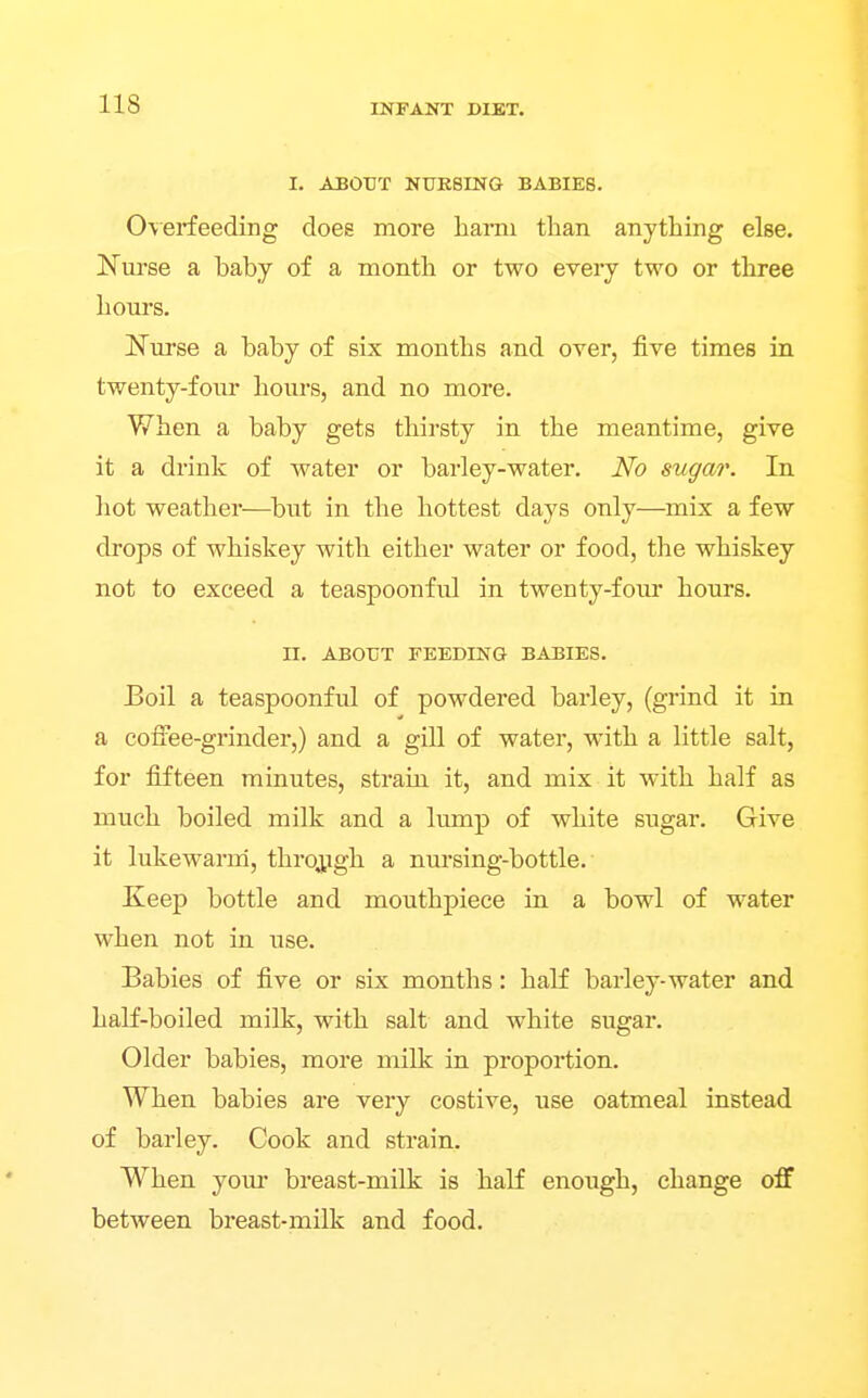 I. ABOUT NURSING BABIES. 0\erfeeding does more harm than anything else. Nurse a baby of a month or two every two or three hours. JS'urse a baby of six months and over, five times in twenty-four hours, and no more. When a baby gets thirsty in the meantime, give it a drink of water or barley-water. No sugar. In hot weather—^but in the hottest days only—mix a few drops of whiskey with either water or food, the whiskey not to exceed a teaspoonful in twenty-four hours. n. ABOUT FEEDING BABIES. Boil a teaspoonful of powdered barley, (grind it in a coiiee-grinder,) and a gill of water, with a little salt, for fifteen minutes, strain it, and mix it with half as much boiled milk and a lump of white sugar. Give it lukewarm, throj,igh a nursing-bottle. Keep bottle and mouthpiece in a bowl of water when not in use. Babies of five or six months: half barley-water and half-boiled milk, with salt and white sugar. Older babies, more milk in proportion. When babies are very costive, use oatmeal instead of barley. Cook and strain. When youi* breast-milk is half enough, change off between breast-milk and food.