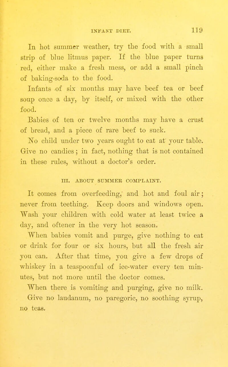 In hot summer weather, try the food with a small strip of blue litmus paper. If the blue paper tm-ns red, either make a fresh mess, or add a small pinch of bakino'-soda to the food. Infants of sLx months may have beef tea or beef soup once a day, by itself, or mixed with the other food. Babies of ten or twelve months may have a crust of bread, and a piece of rare beef to suck. No child under two years ought to eat af your table. Give no candies; in fact, nothing that is not contained in these rules, without a doctor's order. m. ABOUT SUMMER COMPLAINT. It comes from overfeeding,' and hot and foul air; never from teething. Keep doors and windows open. Wash your children with cold water at least twice a day, and oftener in the very hot season. When babies vomit and purge, give nothing to eat or drink for four or six hours, but all the fresh air you can. After that time, you give a few drops of whiskey in a teaspoonful of ice-water every ten min- utes, but not more until the doctor comes. Wlien there is vomiting and purging, give no milk. Give no laudanum, no paregoric, no soothing S}Tup, no teas.