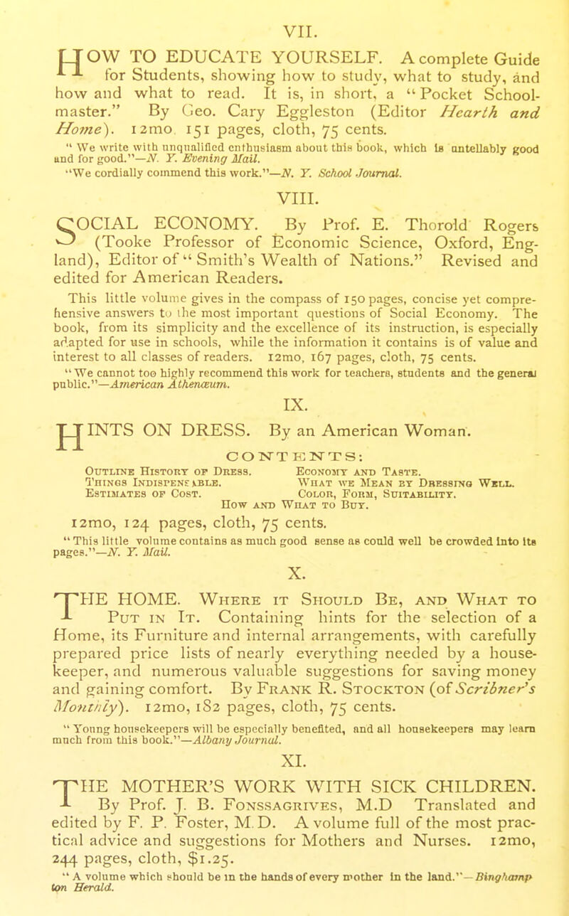 VII. LTOW TO EDUCATE YOURSELF. A complete Guide for Students, showing liow to study, what to study, and how and what to read. It is, in short, a  Pocket School- master. By Geo. Gary Eggleston (Editor Hearth and Home^. izmo, 151 pages, cloth, 75 cents.  We write with unqualified enthusiasm about this book, which la ontellably good and for good.—iV. Y. Evening Mail. We cordially commend this work.—N. T. School Journal. VIII. SOCIAL ECONOMY. By Prof. E. Thorold Rogers (Tooke Professor of Economic Science, Oxford, Eng- land), Editor of  Smith's Wealth of Nations. Revised and edited for American Readers. This little volume gives in the compass of 150 pages, concise yet compre- hensive answers to the most important questions of Social Economy. The book, from its simplicity and the excellence of its instruction, is especially adapted for use in schools, while the information it contains is of value and interest to all classes of readers, izmo, 167 pages, cloth, 75 cents.  We cannot too highly recommend this work for leachers, students and the general public.—American AtheruEum. IX. INTS ON DRESS. By an American Woman. C O KT T PC 2Sr T S : Outline History of Dress. Econojit and Taste. Things Indispens ible. What we Mean by Dressino Wkli.. Estimates op Cost. Color, Form, Suitability. How and What to Buy. i2mo, 124 pages, cloth, 75 cents. This little volume contains as much good sense as could well be crowded Into Us pages.—jV. Y. Mail. X. THE HOME. Where it Should Be, and What to Put in It. Containing hints for the selection of a HoiTie, its Furniture and internal arrangements, with carefully prepared price lists of nearly everything needed by a house- keeper, and numerous valuable suggestions for saving money and gaining comfort. By Frank R. Stockton (of Scribner's Moniiily). i2mo, 1S2 pages, cloth, 75 cents.  Yonng housekeepers will be especially benefited, and all housekeepers may learn much from this book.—Albany Journal. XI. nrilE MOTHER'S WORK WITH SICK CHILDREN. By Prof. J. B. Fonssagrives, M.D Translated and edited by F. P. Foster, M. D. A volume full of the most prac- tical advice and suggestions for Mothers and Nurses. i2mo, 244 pages, cloth, $1.25.  A volume which fhonld be m the hands of every mother In the land.—iBinj^arnp ton Herald.