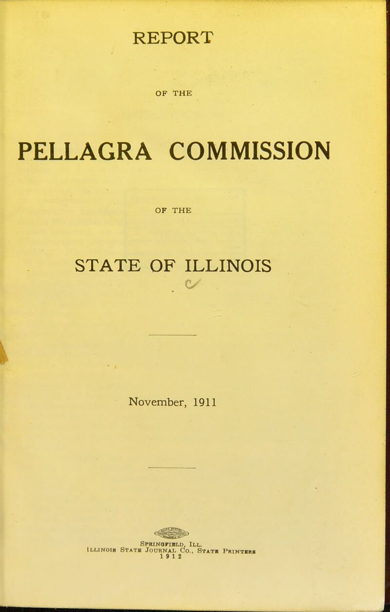 REPORT OF THE PELLAGRA COMMISSION OF THE STATE OF ILLINOIS November, 1911 SPRiNoriBLD, III. Illinois Statb Journax. Co., Stat* Pwntiim 19 12