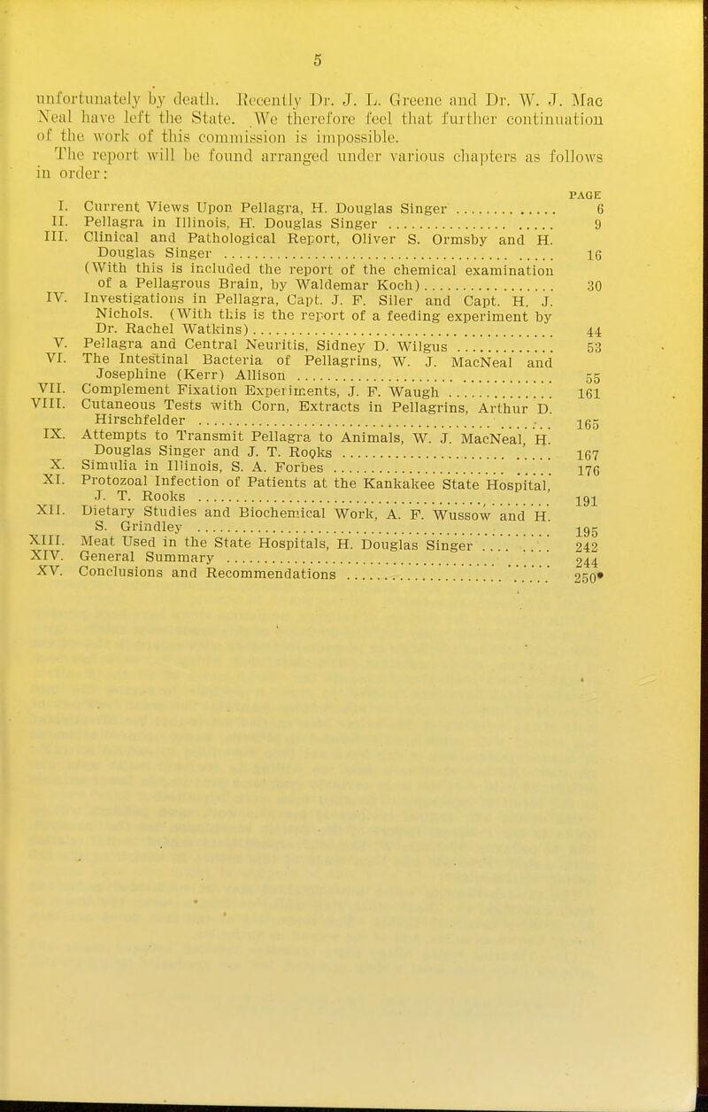 unfortunately by death. Eecently Dr. J. L. Greene and Dr. W. J. Mac Xeal have left the State. We therefore feel that further continuation of the \vor]< of this commission is impossible. The report will be found arranged under various chapters as follows in order: PAGE I. Current Views Upon Pellagra, H. Douglas Singer 6 ir. Pellagra in Illinois, H. Douglas Singer 9 nr. Clinical and Pathological Report, Oliver S. Ormsby and H. Douglas Singer 16 (With this is included the report of the chemical examination of a Pellagrous Brain, by Waldemar Koch) 30 IV. Investigations in Pellagra, Capt. J. F. Siler and Capt. H. J. Nichols. (With this is the report of a feeding experiment by Dr. Rachel Watkins) 44 V. Pellagra and Central Neuritis, Sidney D. Wilgus 53 VI. The Intestinal Bacteria of Pellagrins, W. J. MacNeal and Josephine (Kerr) Allison 55 VII. Complement Fixation Experiments, J. F. Waugh 161 VIII. Cutaneous Tests with Corn, Extracts in Pellagrins, Arthur D Hirschfelder . jg- IX. Attempts to Transmit Pellagra to Animals, W. J. MacNeal H Douglas Singer and J. T. Rogks '.... 167 X. Simulia in Illinois, S. A. Forbes ' 175 XI. Protozoal Infection of Patients at the Kankakee State Hospital .1. T. Rooks _ ' XII. Dietary Studies and Biochemical Work, A. F. Wussow and H S. Grindley ' ^gg XIII. Meat Used in the State Hospitals, H. Douglas Singer 242 XIV. General Summary 244 XV. Conclusions and Recommendations 250*