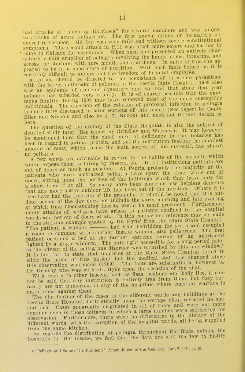 had attacks of morning diarrhoea for several summers and \vas subject to attacks of acute indigestion. The first known attack of dermatitis oc- curred in October, 1910, but was very mild and without severe constitutional symptoms. The second attack in 1911 was much more severe and led her to come to Chicago for assistance. When seen she presented an entirely char- acteristic skin eruption of pellagra involving the hands, arms, forearms, and across the sternum with sore mouth and diarrhoea. In spite of this she ap- peared to be in a good state of nutrition. With such facts before us it is certainly difficult to understand the freedom of hospital employes. Attention should be directed to the coexistence of intestinal pai-asitism with the larger outbreaks of pellagra at the Peoria State Hospital; 1909 also saw an epidemic of amoebic dysentery and we find that since that year pellagra has subsided very rapidly. It is of course passible that the enor- mous fatality during 1909 may have removed most of the more susceptible individuals. The question of the relation of protozoal infection to pellagra is more fully discussed in later sections of this report (See report by Capts. Siler and Nichols and also by J. T. Rooks) and need not further detain us The Question of the dietary of the State Hospitals is also the subject ot detailed study later (See report by Grindley and Wussow). It may however be mentioned here that the chief point of deficiency in the dietaries has been in regard to animal protein, and yet the institution feeding the smallest amount of meat, which forms the main source of this material, has shown ^Vfew^words are advisable in regard to the habits of the patients which would expose them to biting by insects, etc. In all institutions patients are out of doors as much as possible. At Peoria probably the ma]ority of the patients who have contracted pellagra have spent the time, while out ot doors sitting upon the porches of the buildings which they leave only foi a sho'rt time if at all. So many have been more or less helpless dements that any more active outdoor life has been out of the Question. Others it is true have had the free run of the grounds. It should be noted that this out- door period of the day does not include the early morning and late evening at which time blood-sLking insects would be most prevalent Furthermore many attacks of pellagra have arisen in patients confined to the bospitai wards and not out of doors at all. In this connection ^-effi-ence may be made to the striking example quoted by Dr. Hyde^ from the Elgin State HospitaL '■The patient, a woman. , had been bedridden for years and occupied a room in common with another insane woman, also pellagrous. The first patient occupied a bed at the farther extreme corner of an apartment lighted by a single window. The only light accessible for a long period pnor to the advent of the pellagrous disorder was furnished by this one window It is but fair to state that inquiries at the Elgin State Hospital failed to elicit the name of this patient but the medical staff has changed since this observation was made (1909). The facts are substantiated however b> Dr Ormsby who was with Dr. Hyde upon the occasion of the visit. With regard to other insects, such as fleas, bedbugs and body lice it can- not be said that any institution is entirely free from them but they cei- tainly are not numerous in any of the hospitals where constant warfare is maintained against them. , , , •it„„„ +i-,o The distribution of the cases in the different wards and build ngs at the Peoria State Hospital, built strictly upon the cottage P^^n revealed no spe^ cial foci. Cases apparently originated in all of them and w^r^ o* m°^^ common even in those cottages in which a large number were segiegated tor observation. Furthermore, there were no differences m the f^^^ary of the different wards, with the exception of the hospital wards, all being suppuea from the same kitchen. „„foi/i« tiio As regards the distribution of pellagra throughout the State outside the hospitals for the insane, we feel that the data are still too few to justify 1 Pellagra and Some of its Problems Amer. Joiini. of the UcA. Sci., ,Ian. 7, lom, p. 10.