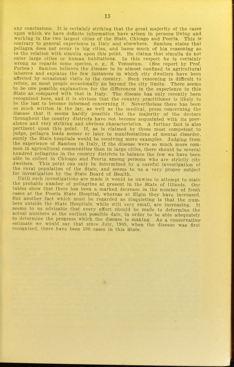 any conclusions. It is certainly striking that the great majority of the cases upon which we have definite information have arisen in persons living and working in the two largest cities of the State, Chicago and Peoria. This is contrary to general experience in Italy and elsewhere. Sambon states that pellagra does not occur in big cities, and bases much of his reasoning as to the relation with simulia upon this point. He claims that simulia do not enter large cities or human habitations. In this respect he is certainly wrong as regards some species, e. g., S. Venustum. (See report by Prof. Forbes.) Sambon believes the disease to be almost confined to agricultural laborers and explains the few instances in which city dwellers have been affected by occasional visits to the country. Such reasoning is diflicult to refute, as most people occasionally go beyond the city limits. There seems to be one possible explanation for the differences in the experience in this State as compared with that in Italy. The disease has only recently been recognized here, and it is obvious that the country practitioner is likely to be the last to become informed concerning it. Nevertheless there has been so much written in the lay, as well as the medical, press concerning the disease that it seems hardly possible that the majority of the doctors throughout the country districts have not become acquainted with its prev- alence and very striking and obvious characteristics. A further fact is also pertinent upon this point. If, as is claimed by those most competent to judge, pellagra leads sooner or later, to manifestations of mental disorder, surely the State hospitals would be receiving more examples. Judging from the experience of Sambon in Italy, if the disease were so much more com- mon in agricultural communities than in large cities, there should be several hundred pellagrins in the country districts to balance the few we have been able to collect in Chicago and Peoria among persons who are strictly city dwellers. This point can only be determined by a careful investigation of the rural population of the State, and seems to us a very proper subject for investigation by the State Board of Health. Until such investigations are made it would be unwise to attempt to state the probable number of pellagrins at present in the State of Illinois. Our tables show that there has been a marked decrease in the number of fresh cases at the Peoria State Hospital, whereas at Elgin they have increased. But another fact which' must be regarded as disquieting is that the num- bers outside the State Hospitals, while still very small, are increasing. It seems to us advisable that every effort should be made to determine the actual numbers at the earliest possible date, in order to be able adequately to determine the progress which the disease is making. As a conservative* estimate we would say that since July, 1909, when the disease was first recognized, there have been 500 cases in this State.