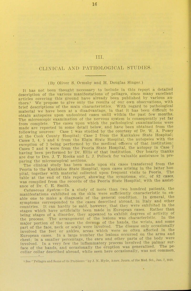 III. CLINICAL AND PATHOLOGICAL STUDIES. (By Oliver S. Ormsby and H. Douglas Singer.) It has not been thought necessary to include in this report a detailed description of the various manifestations of pellagra, since many excellent articles covering this ground have already been published by various au- thors.^ We propose to give only the results of our own observations, with brief descriptions of the main characteristics. With regard to pathological material we have been at a disadvantage, in that it has been difficult to obtain autopsies upon undoubted cases until within the past few months. The microscopic examination of the nervous system is consequently yet far from complete. The cases upon which the pathological examinations were made are reported in some detail below, and have been obtained from the following sources: Case 1 was studied by the courtesy of Dr. W. A. Pusey at the Cook County Hospital; Case 2 from the Kankakee State Hospital; Cases 3, 4, 5 and 6 from the Elgin State Hospital, the autopsies with the exception of 3 being performed by the medical officers of that institution; Cases 7 and 8 were from the Peoria State Hospital, the autopsy in Case 7 having been performed by Dr. Ellis of that institution. Our hearty thanks are due to Drs. J. T. Rooks and L. J. Pollock for valuable assistance in pre- paring the microscopical sections. The clinical study has been made upon six cases transferred from the Peoria to the Kankakee State Hospital, upon cases arising in the latter hos- pital, together with material collected upon frequent visits to Peoria. The table at the end of this report, showing the symptoms, etc., of 83 cases, was compiled from the records of the Peoria State Hospital, with the assist- ance of Dr. C. E. Smith. . Cutaneous System—In a study of more than two hundred patients, the manifestations exhibited on the skin were sufficiently characteristic to en- able one to make a diagnosis of the general condition. In general, the symptoms corresponded to the cases described abroad, in Italy and other countries. It can hardly be said, however, that they were exhibited in the stages which have artificially been made in European cases. Rather than being stages of a disorder, they appeared to exhibit degrees of activity of the process. The arrangement of the lesions was characteristic. In the major portion of the cases the dorsum of the hands, the wrists, and some part of the face, neck or scalp Avere involved. The disease only occasionally involved the feet or ankles, areas which were so often affected in the European cases. In a large number the lesions occurred on the arms and chest; in a smaller percentage, the ears and other parts of the body were involved. In a very few the inflammatory process involved the palmar sur- face of the hands, and occasionally the eruption was generalized. The pe- culiar collar described abroad, while seen here occasionally, was not common. 1 See Pellagra and Sonic of its I'robleins ' by J. N. Hyde, .Viiu'i-. Journ. of the Med. Svi., h\n. 7,1910.